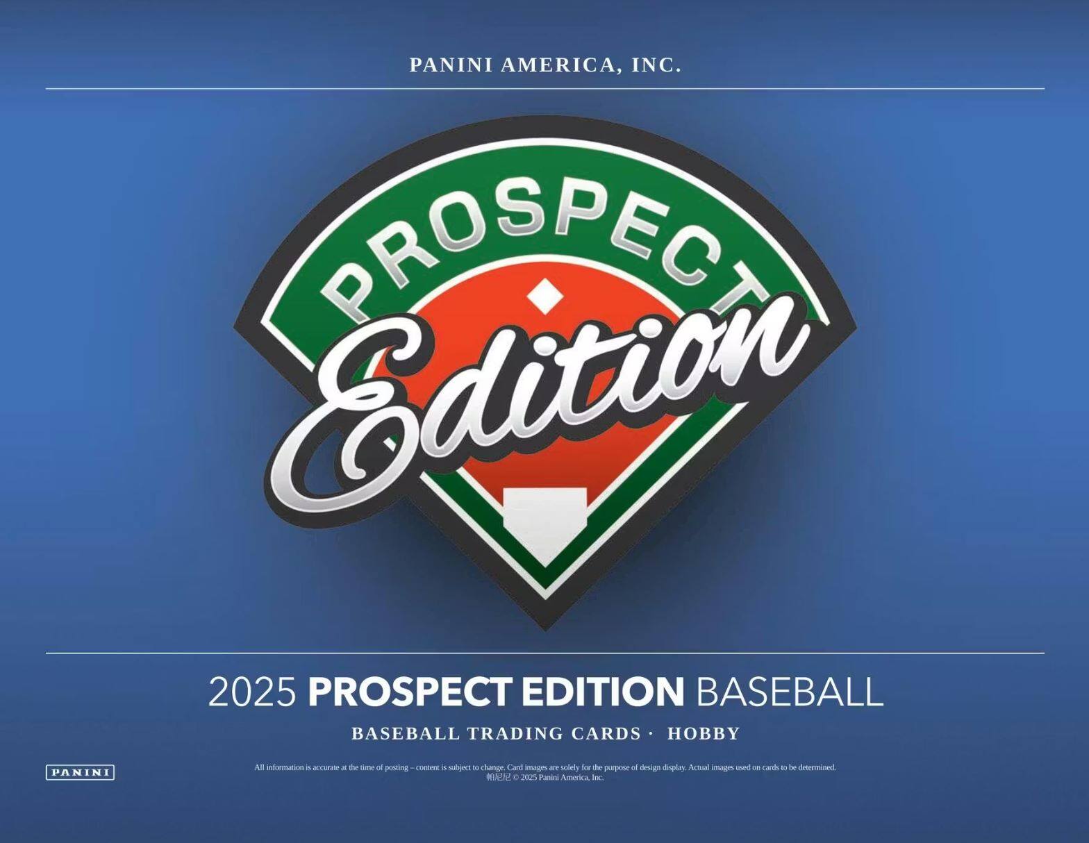 PANINI AMERICA, INC.  
PROSPECT Edition 2025  
PROSPECT EDITION BASEBALL  
BASEBALL TRADING CARDS • HOBBY  
PANINI  

All information is accurate at the time of posting – content is subject to change. Card images are solely for the purpose of design display. Actual images used on cards to be determined.  
©2025 Panini America, Inc.