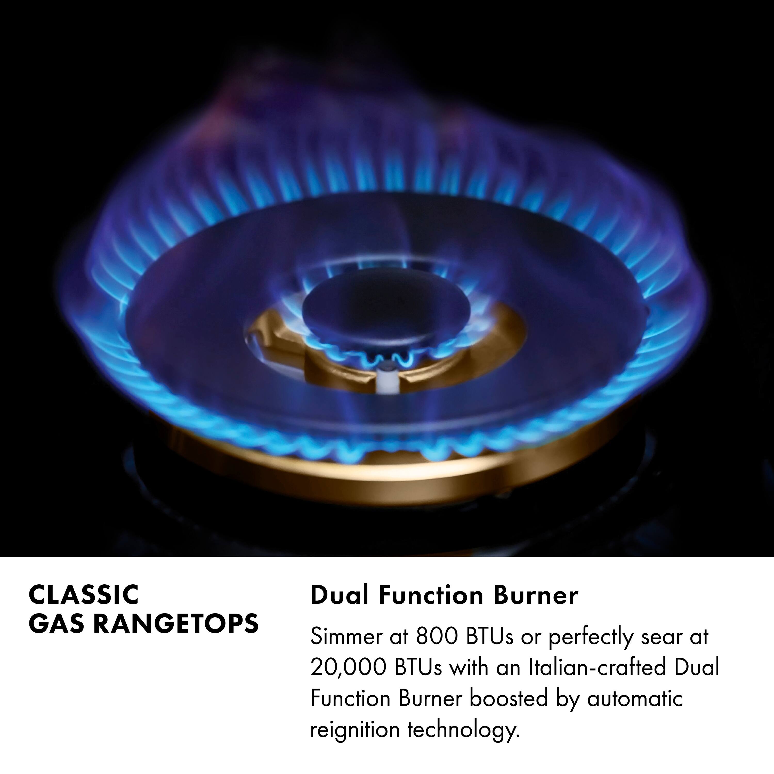 CLASSIC GAS RANGETOPS

Dual Function Burner

Simmer at 800 BTUs or perfectly sear at 20,000 BTUs with an Italian-crafted Dual Function Burner boosted by automatic reignition technology.