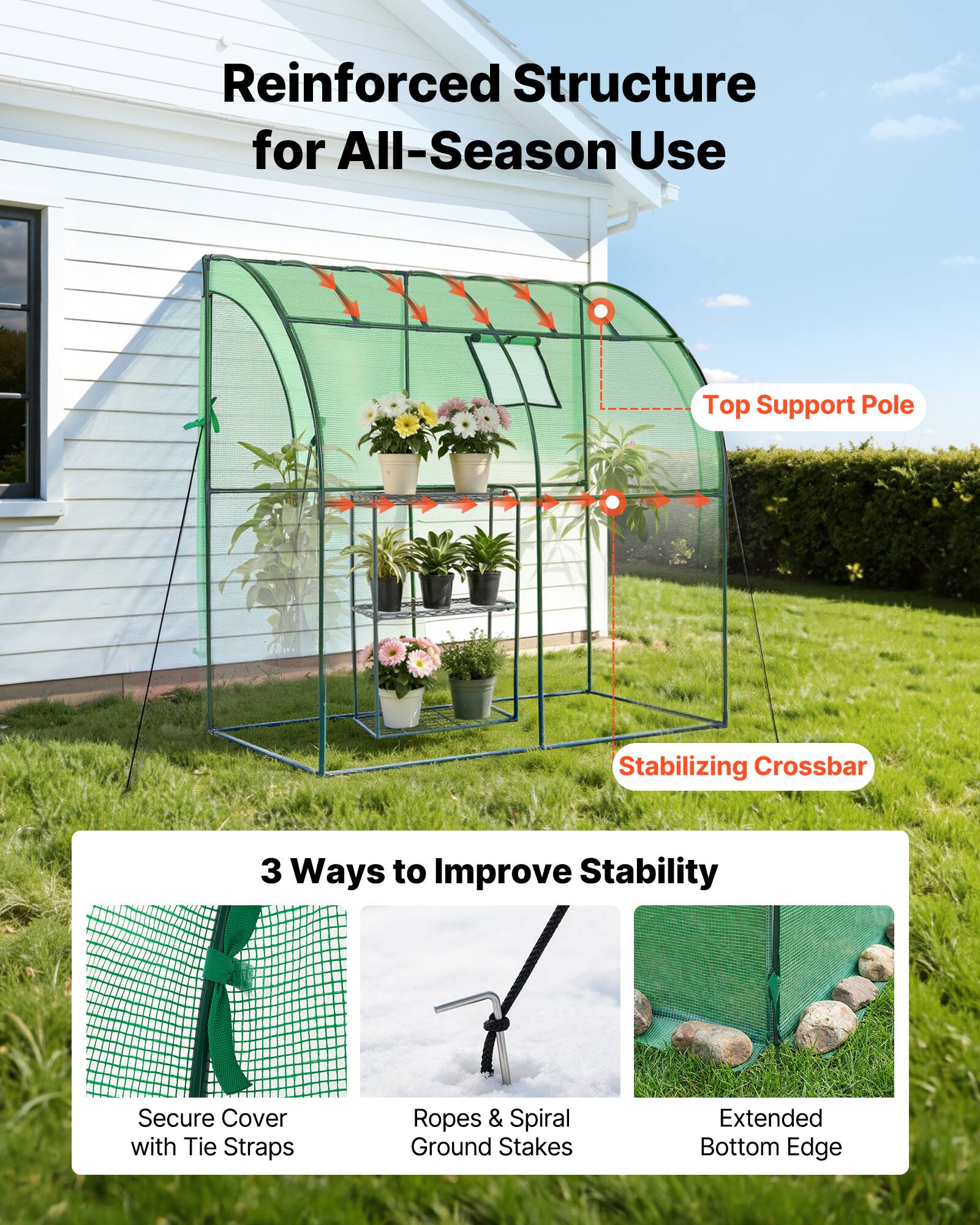 Reinforced Structure for All-Season Use

Top Support Pole  
Stabilizing Crossbar

3 Ways to Improve Stability

Secure Cover with Tie Straps  
Ropes & Spiral Ground Stakes  
Extended Bottom Edge