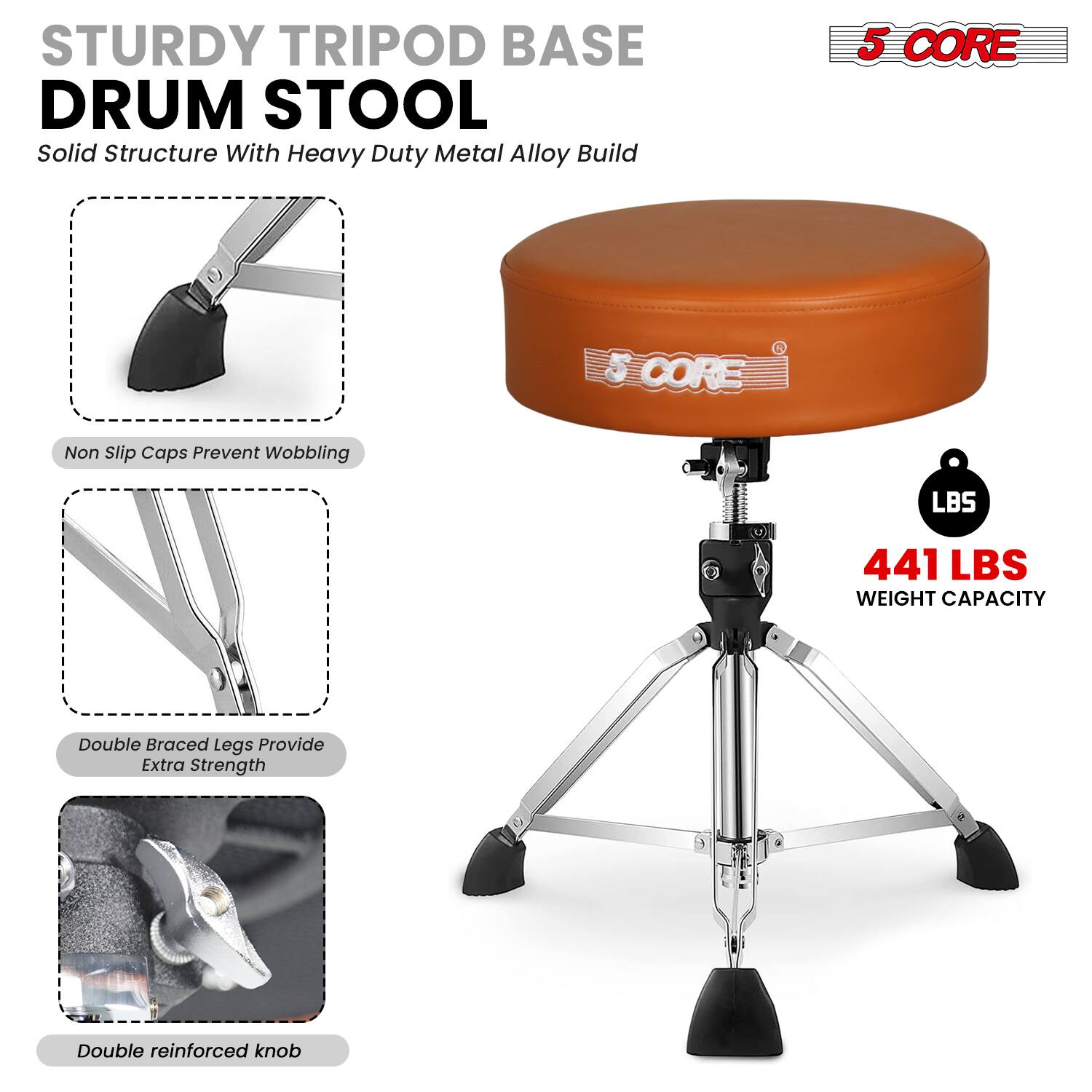 STURDY TRIPOD BASE DRUM STOOL  
Solid Structure With Heavy Duty Metal Alloy Build  

5 CORE  

Non Slip Caps Prevent Wobbling  

Double Braced Legs Provide Extra Strength  

Double reinforced knob  

441 LBS WEIGHT CAPACITY