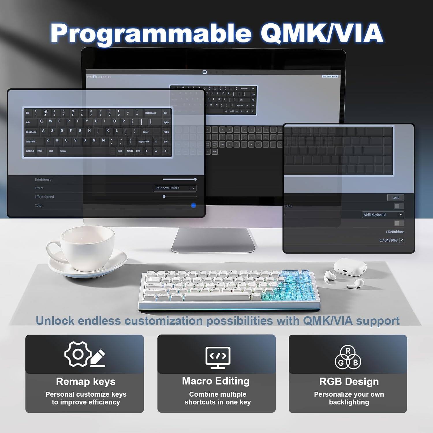 Programmable QMK/VIA

Unlock endless customization possibilities with QMK/VIA support

- Remap Keys: Personalize keys to improve efficiency
- Macro Editing: Combine multiple shortcuts in one key
- RGB Design: Personalize your own backlighting