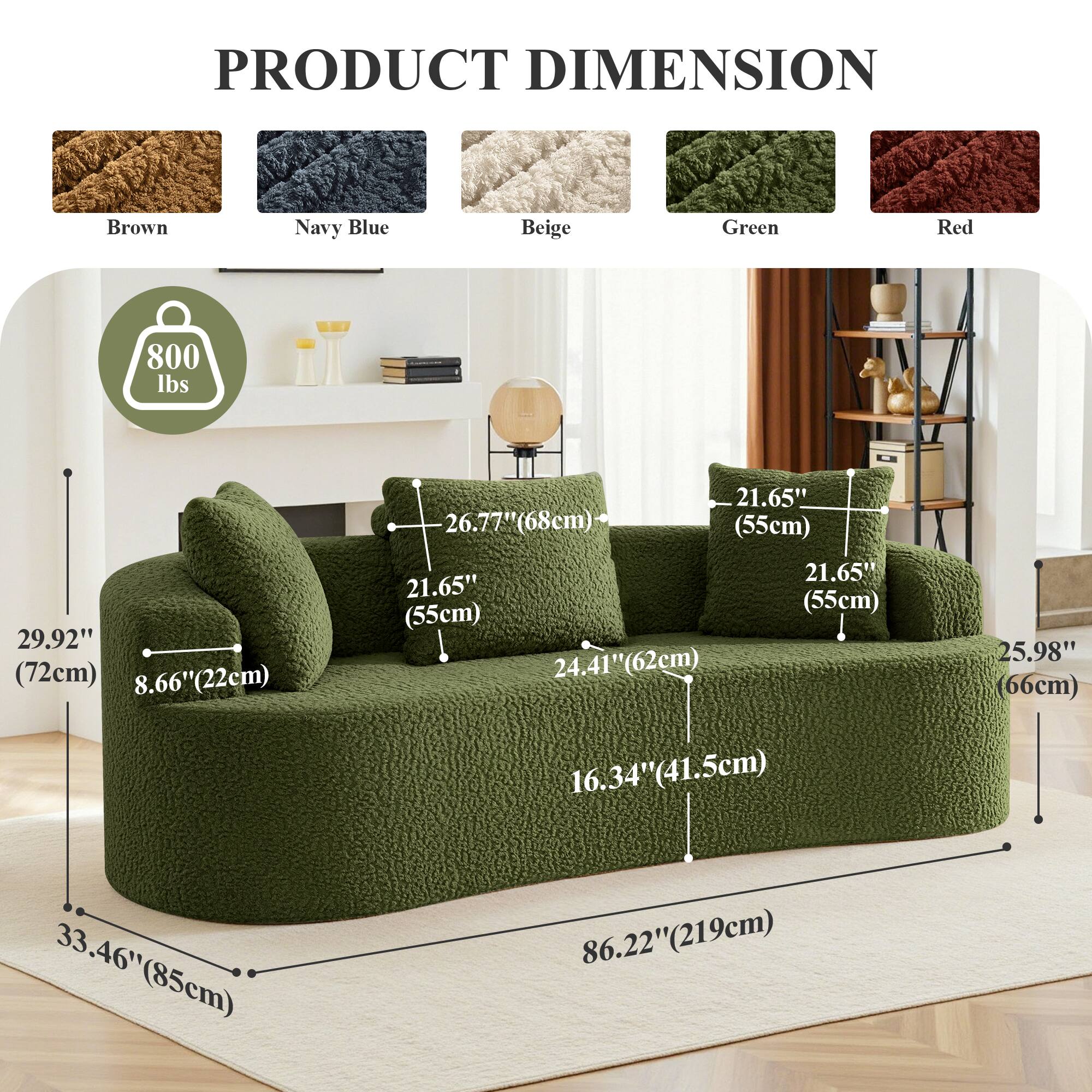 PRODUCT DIMENSION

Brown Navy Blue Beige Green Red

800 lbs

29.92" (72cm)  
8.66" (22cm)  
26.77" (68cm)  
21.65" (55cm)  
24.41" (62cm)  
21.65" (55cm)  
21.65" (55cm)  
25.98" (66cm)  
16.34" (41.5cm)  
33.46" (85cm)  
86.22" (219cm)