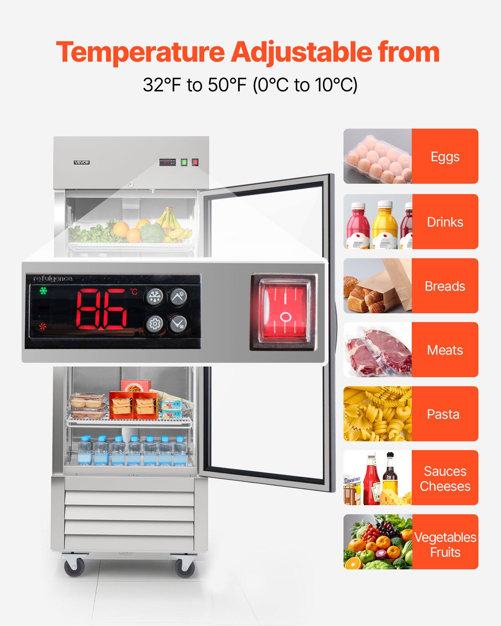 Temperature Adjustable from 32F to 50F (0C to 10C)

VEVOR

- Eggs
- Drinks
- Breads
- Meats
- Pasta
- Sauces
- Cheeses
- Vegetables
- Fruits