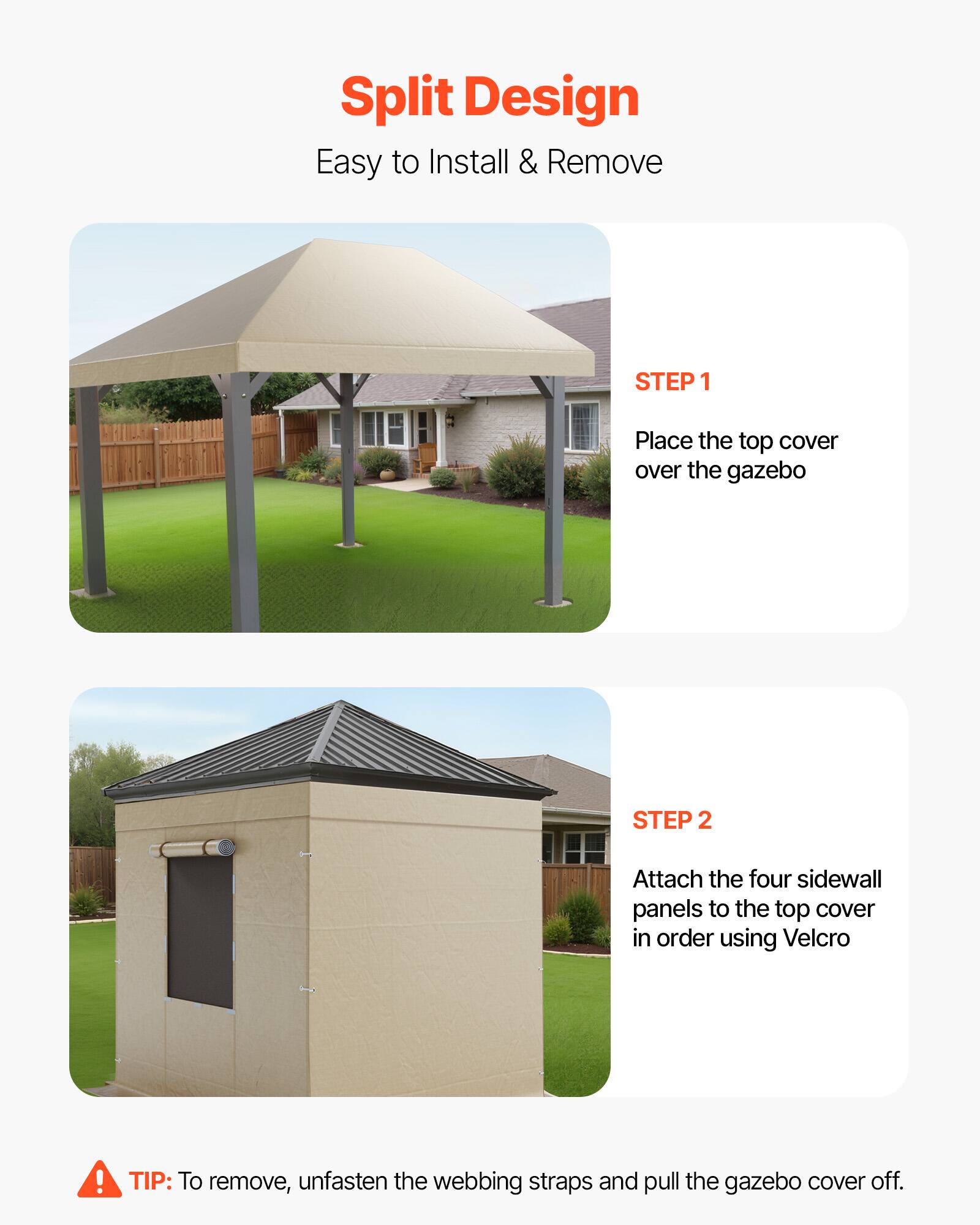 Split Design  
Easy to Install & Remove

STEP 1  
Place the top cover over the gazebo

STEP 2  
Attach the four sidewall panels to the top cover in order using Velcro

TIP: To remove, unfasten the webbing straps and pull the gazebo cover off.