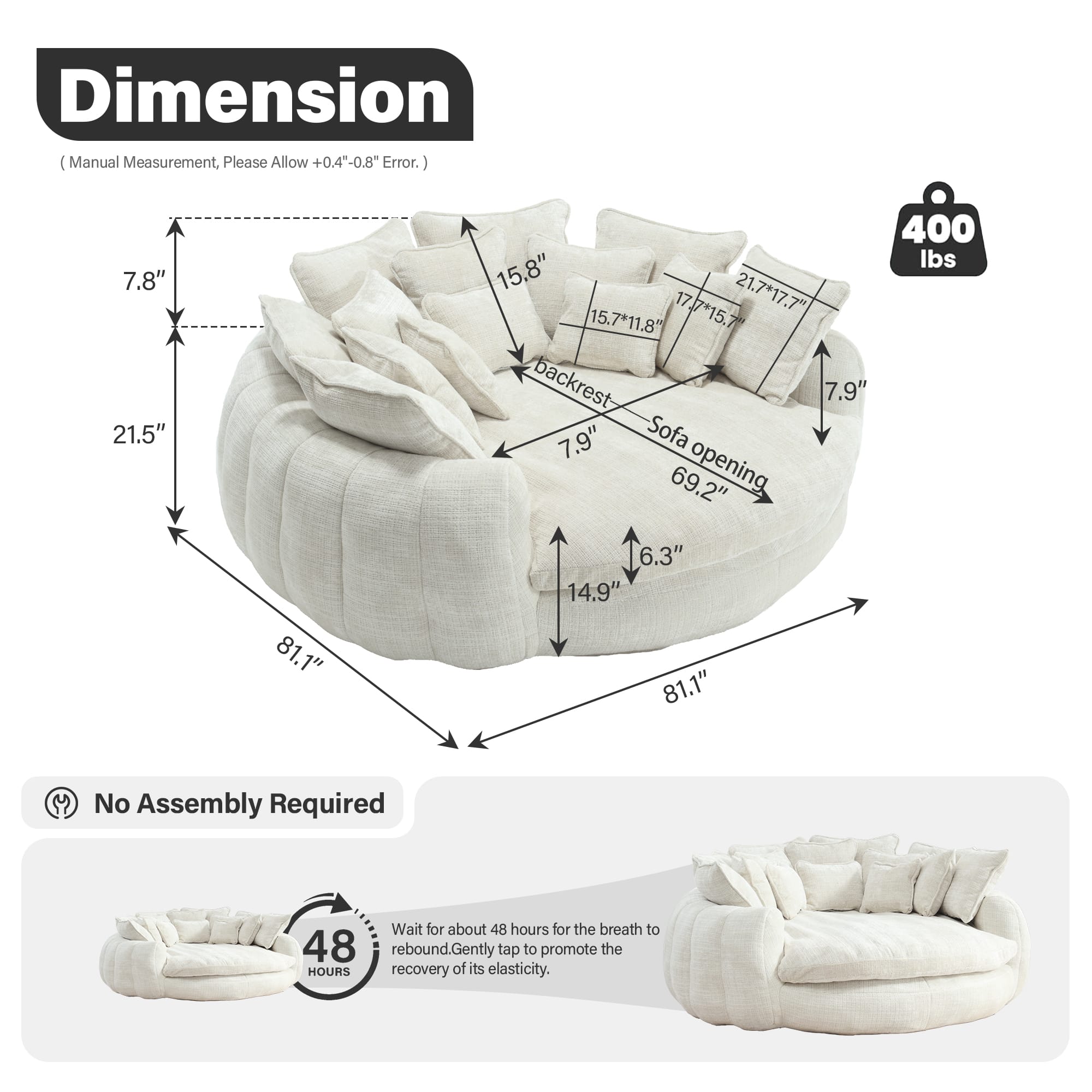 **Dimension**
(Manual Measurement, Please Allow +0.4" - 0.8" Error.)
- **Height:** 7.8"
- **Width:** 21.5"
- **Depth:** 81.1"
- **Backrest Height:** 15.8"
- **Backrest Width:** 15.7" x 11.8"
- **Seat Height:** 7.9"
- **Seat Depth:** 14.9"
- **Armrest Height:** 6.3"
- **Sofa Opening:** 69.2"
- **Sofa Opening Width:** 81.1"
- **Cushion Dimensions:** 21.7" x 17.7", 15.7" x 11.8", 17.7" x 15.7"
**Weight Capacity:** 400 lbs
**No Assembly Required**
**Instructions:**
- Wait for about 48 hours for the breath to rebound. Gently tap to promote the recovery of its elasticity.