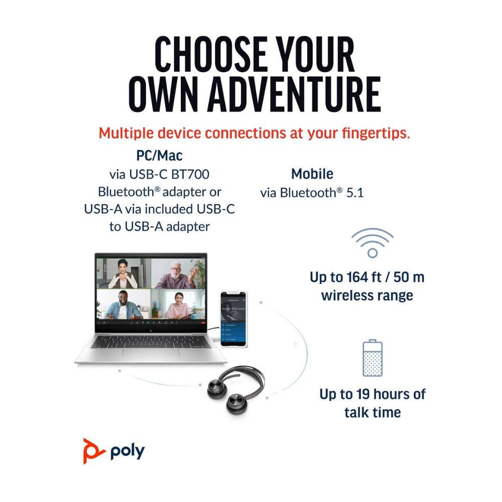 CHOOSE YOUR OWN ADVENTURE  
Multiple device connections at your fingertips.  

PC/Mac  
via USB-C BT700 Bluetooth® adapter or USB-A via included USB-C to USB-A adapter  

Mobile  
via Bluetooth® 5.1  

Up to 164 ft / 50 m wireless range  

Up to 19 hours of talk time  

poly