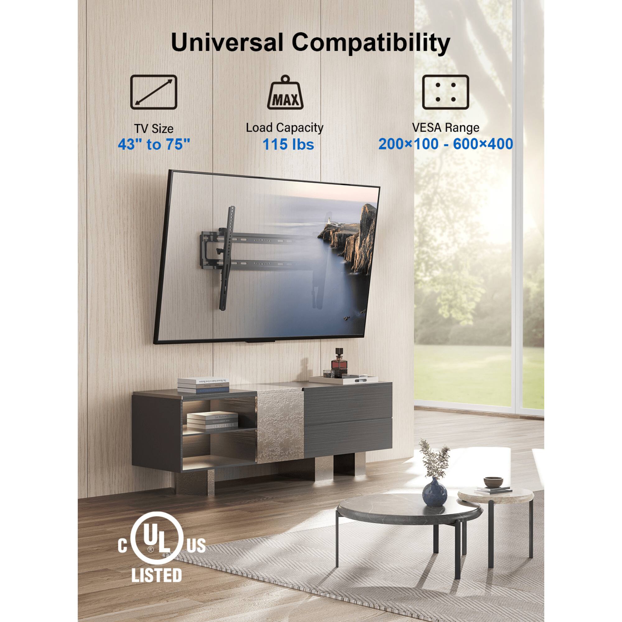 Universal Compatibility
MAX TV Size 43" to 75"
Load Capacity 115 Ibs
VESA Range 200x100 - 600x400
UL & L US LISTED