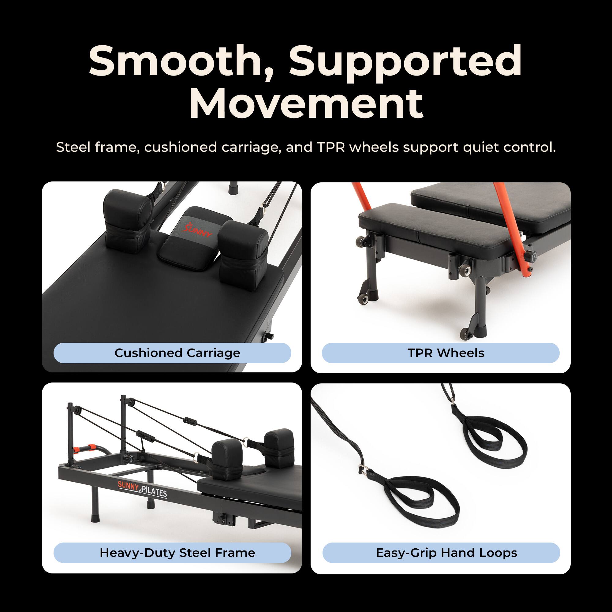 Smooth, Supported Movement  
Steel frame, cushioned carriage, and TPR wheels support quiet control.  

SUNNY  
Cushioned Carriage  
TPR Wheels  
SUNNY PILATES  
Heavy-Duty Steel Frame  
Easy-Grip Hand Loops