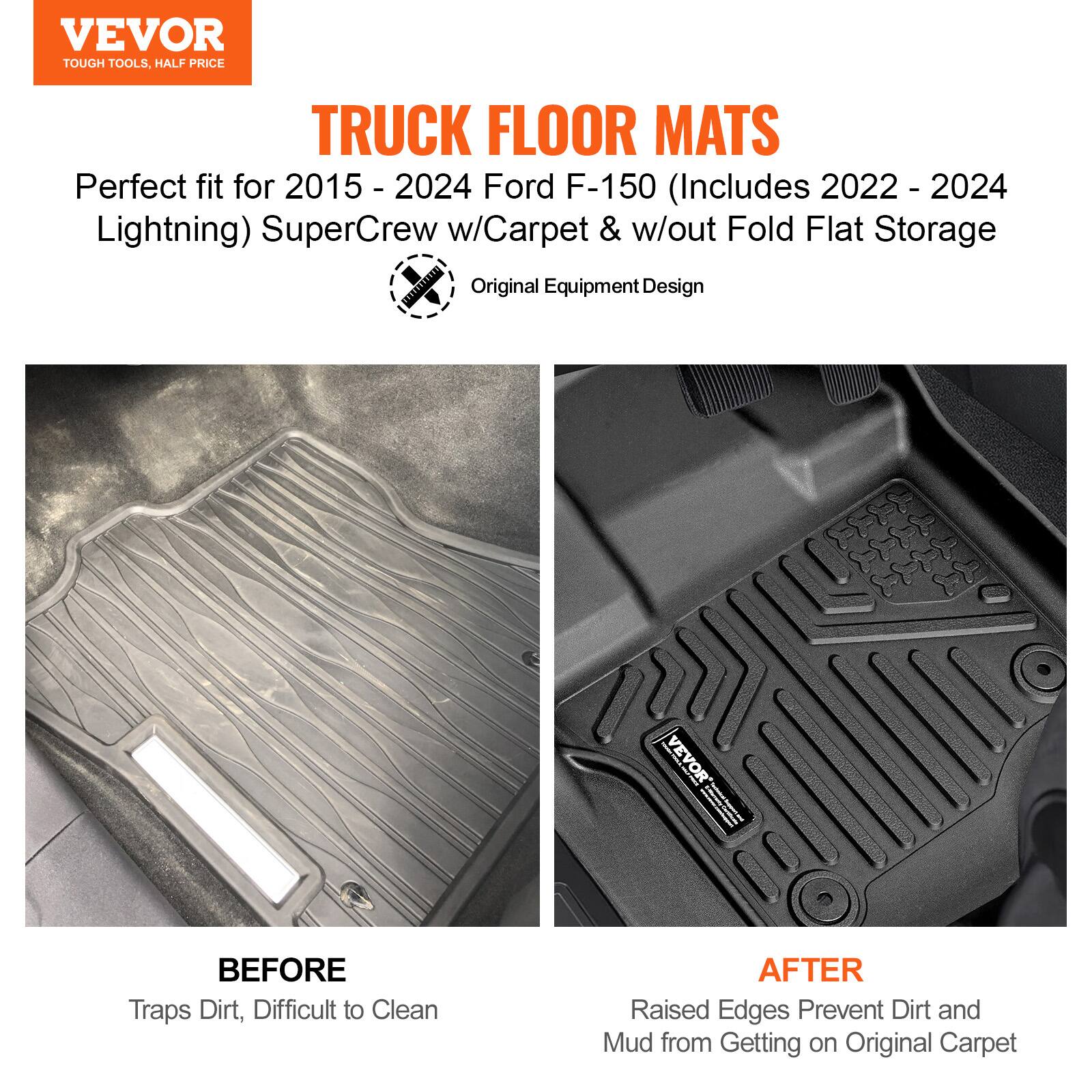 VEVOR  
TOUGH TOOLS, HALF PRICE  

TRUCK FLOOR MATS  

Perfect fit for 2015 - 2024 Ford F-150 (Includes 2022 - 2024 Lightning) SuperCrew w/Carpet & w/out Fold Flat Storage  

Original Equipment Design  

BEFORE  
Traps Dirt, Difficult to Clean  

AFTER  
Raised Edges Prevent Dirt and Mud from Getting on Original Carpet