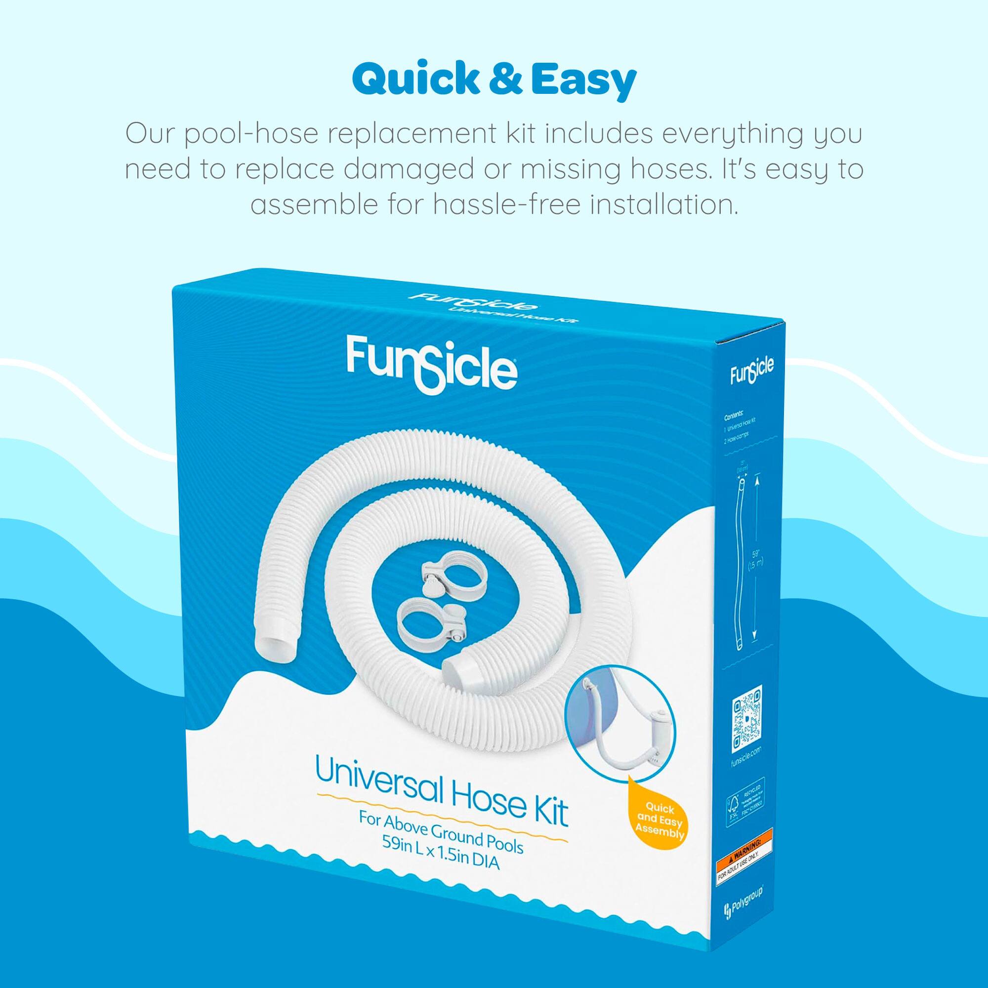 Quick & Easy

Our pool-hose replacement kit includes everything you need to replace damaged or missing hoses. It's easy to assemble for hassle-free installation.

FunSicle Universal Hose Kit  
For Above Ground Pools  
59in L x 1.5in DIA  
Quick and Easy Assembly