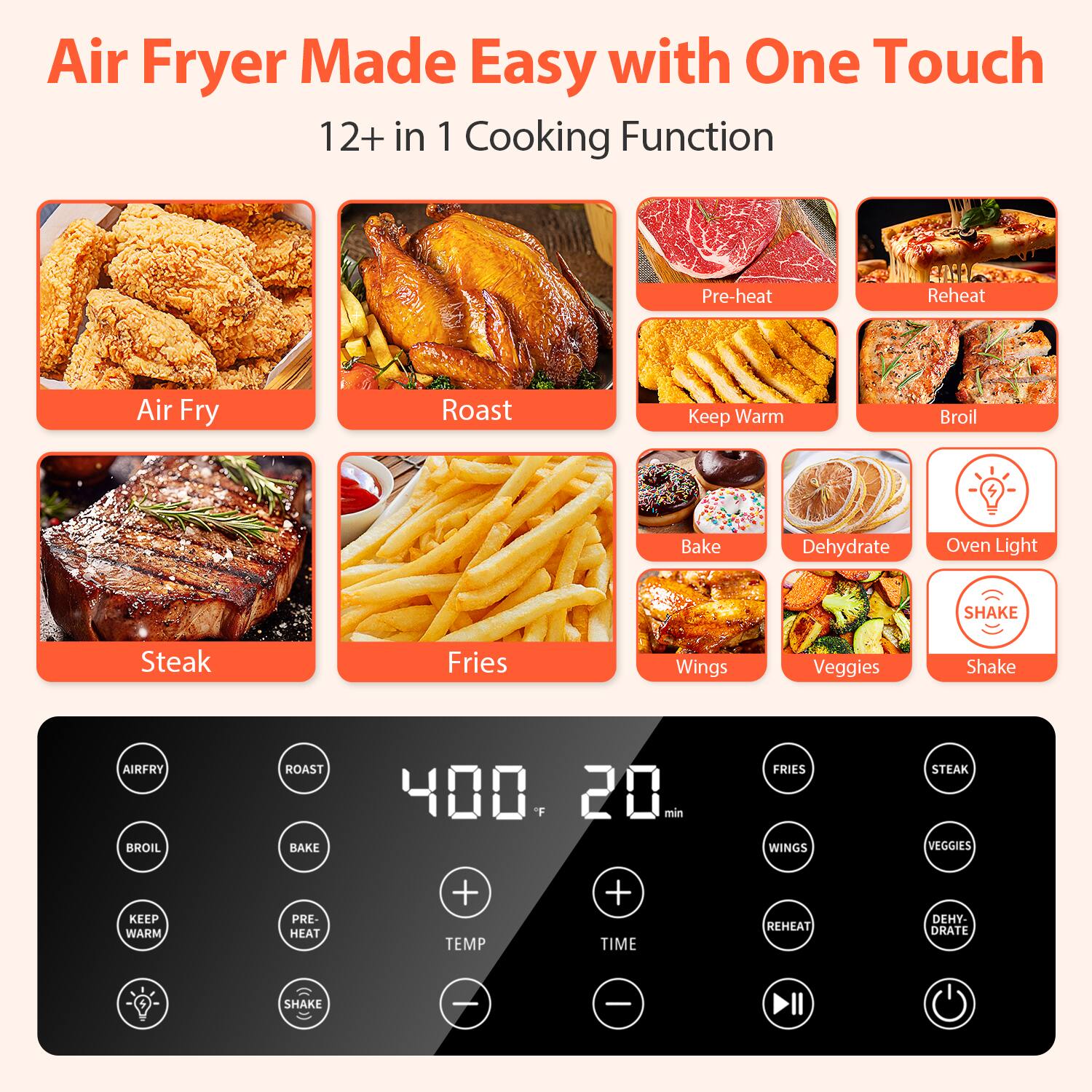 Air Fryer Made Easy with One Touch
12+ in 1 Cooking Function

Air Fry
Roast
Keep Warm
Broil
Bake
Dehydrate
Oven Light
SHAKE
Steak
Fries
Wings
Veggies

AIRFRY
BROIL
ROAST
BAKE
400 F
20 min
FRIES
WINGS
STEAK
VEGGIES
KEEP WARM
PRE-HEAT
+ TEMP
+ TIME
REHEAT
DEHYDRATE
4
SHAKE
- -