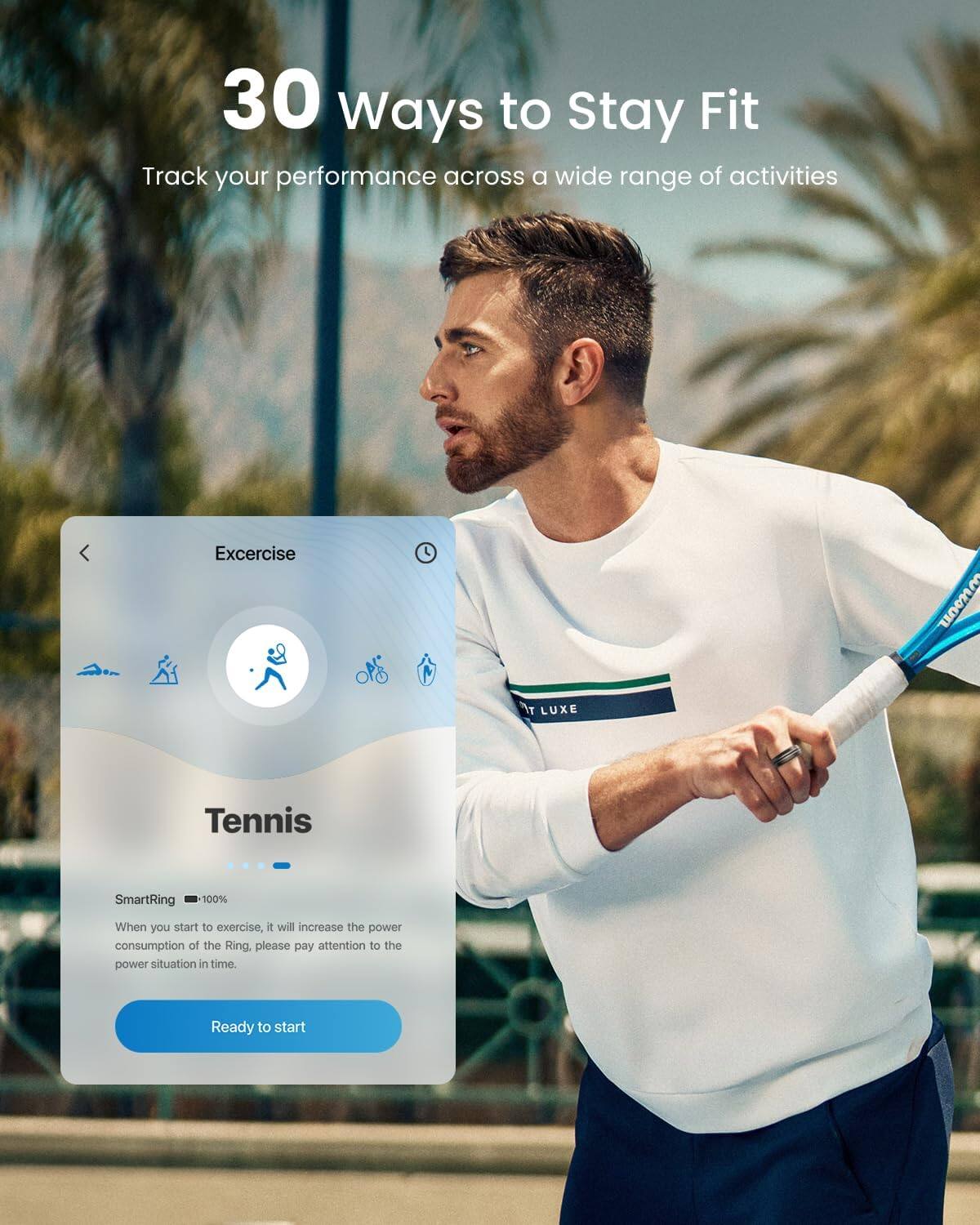 30 Ways to Stay Fit  
Track your performance across a wide range of activities  

Exercise  
LUXE Tennis  
SmartRing 100%  

When you start to exercise, it will increase the power consumption of the Ring. Please pay attention to the power situation in time.  

Ready to start