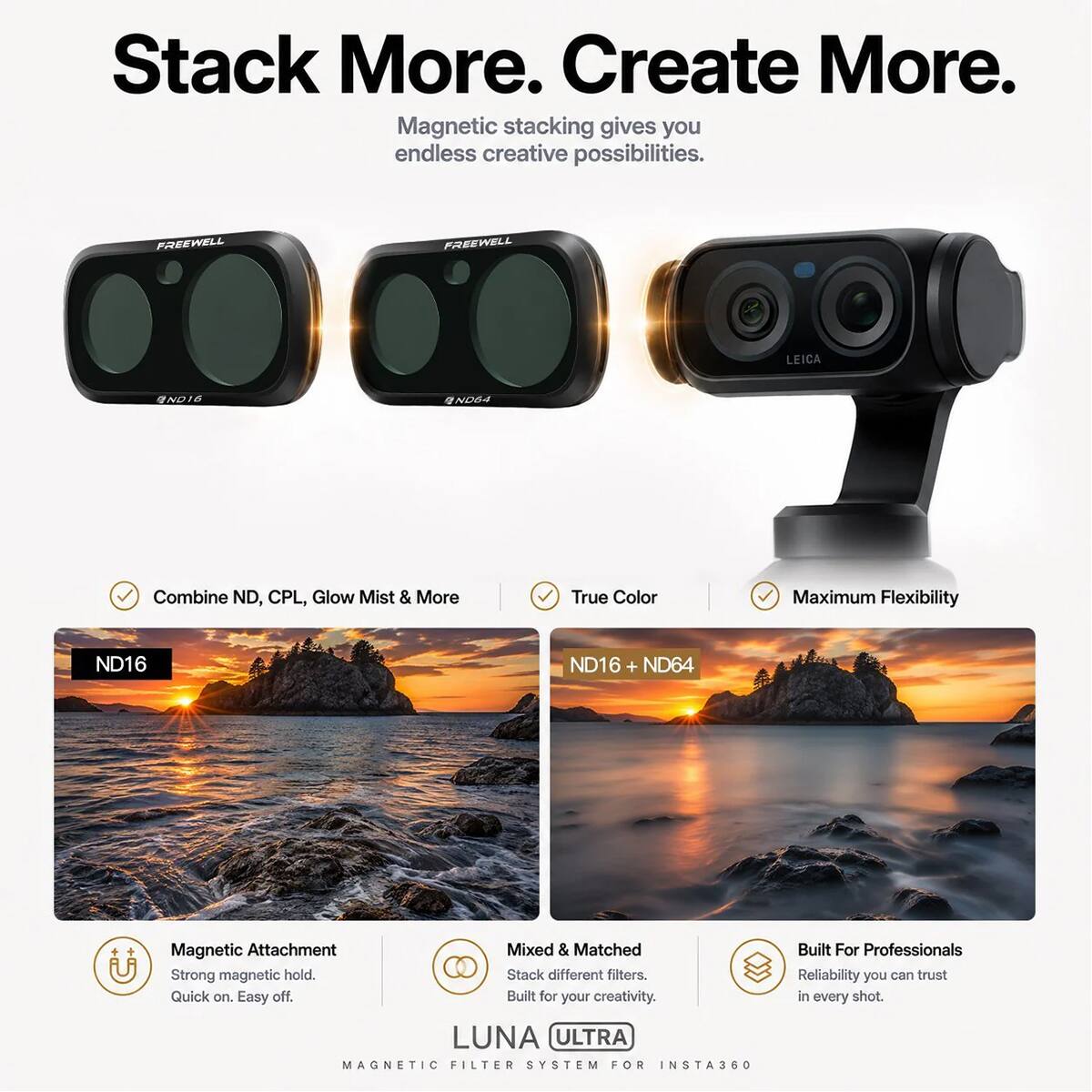 Stack More. Create More.  
Magnetic stacking gives you endless creative possibilities.  

FREEWELL  
LEICA  
1ND16  
ND4  
Combine ND, CPL, Glow Mist & More  
True Color  
Maximum Flexibility  
ND16  
ND16 + ND64  

Magnetic Attachment  
Strong magnetic hold.  
Quick on. Easy off.  

Mixed & Matched  
Stack different filters.  
Built for your creativity.  

LUNA ULTRA MAGNETIC FILTER SYSTEM FOR INSTA360  
Built For Professionals  
Reliability you can trust in every shot.