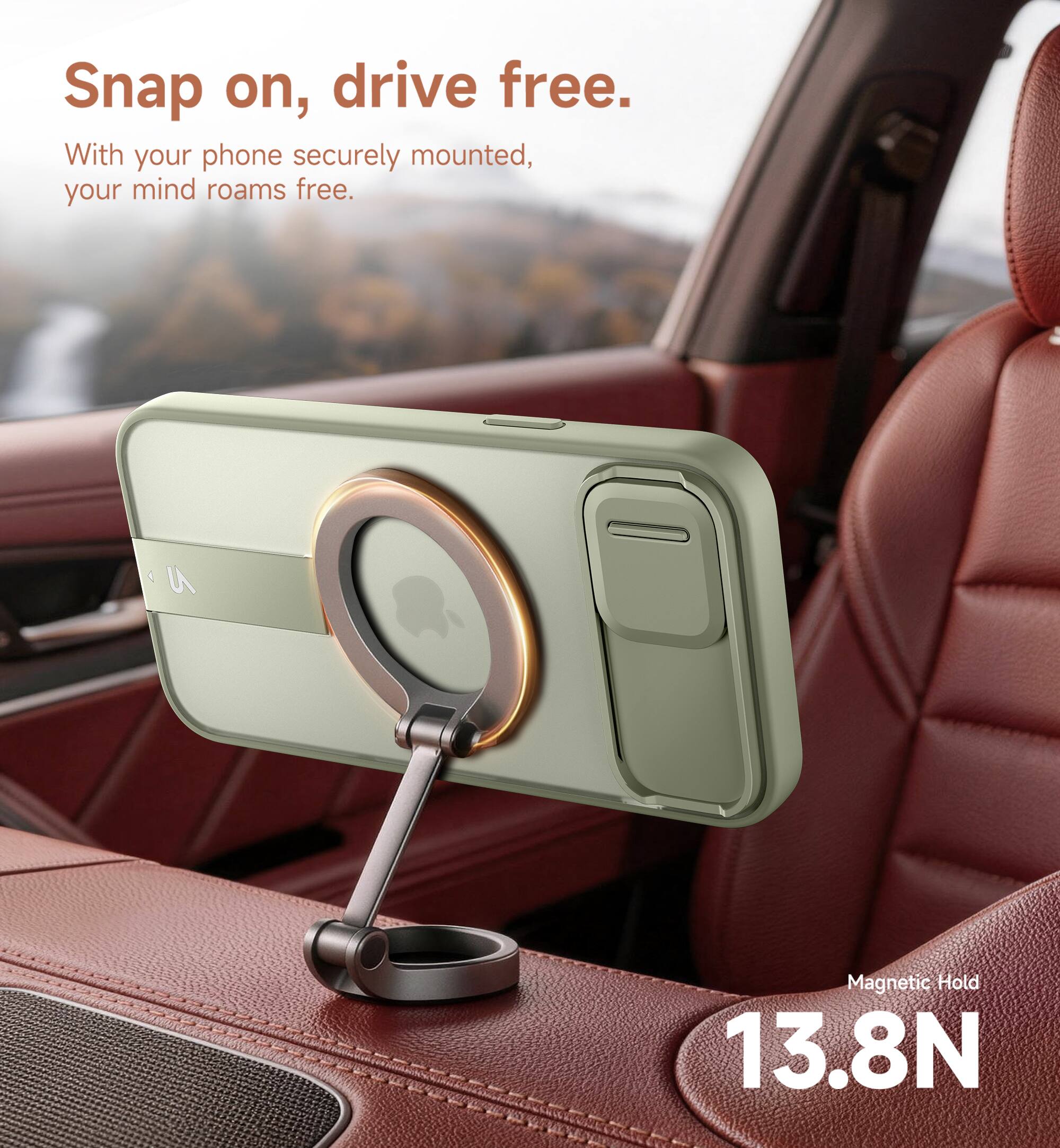 Snap on, drive free.  
With your phone securely mounted, your mind roams free.  
Magnetic Hold 13.8N