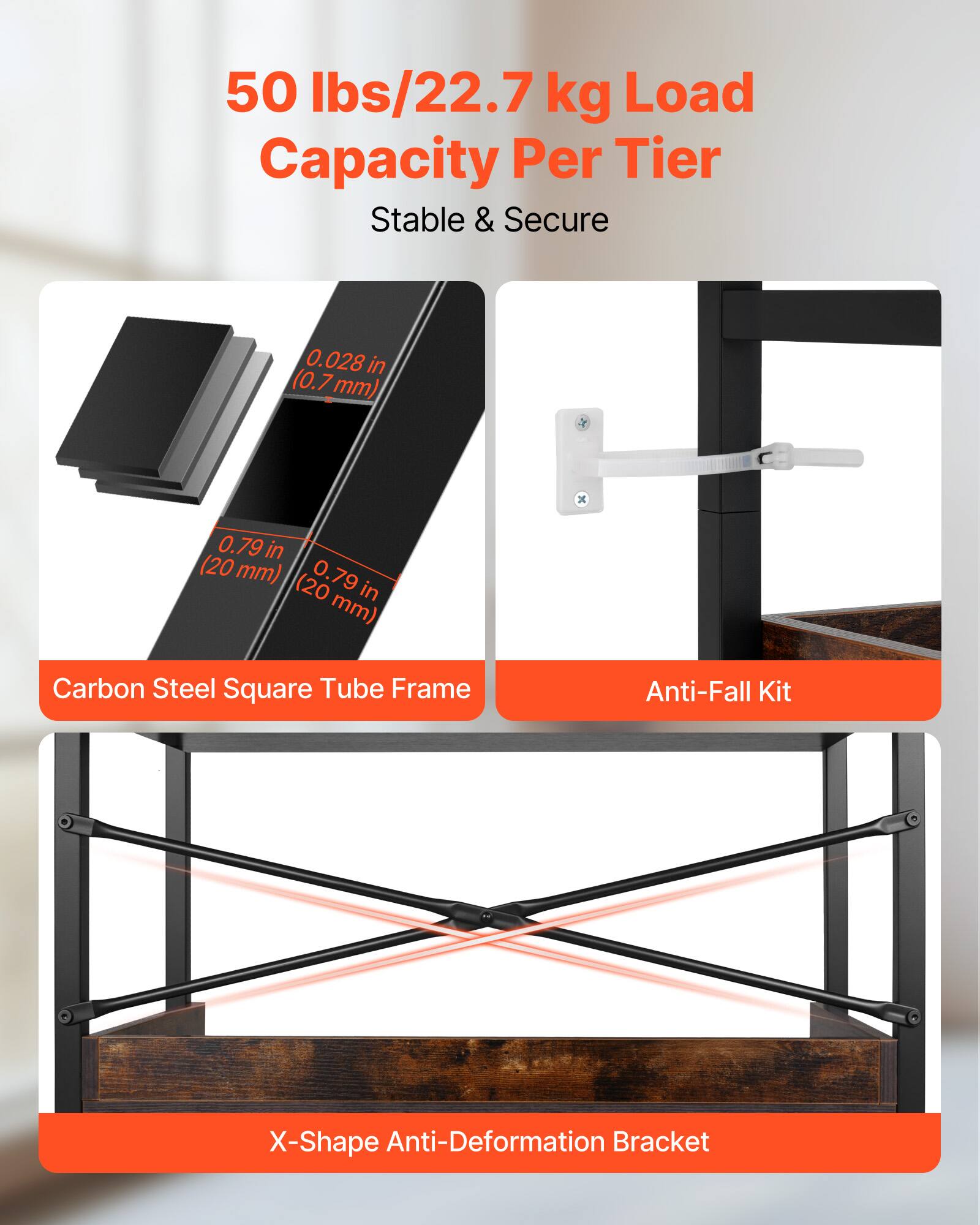 50 lbs/22.7 kg Load Capacity Per Tier  
Stable & Secure  

0.028 in (0.7 mm)  
0.79 in (20 mm)  
0.79 in (20 mm)  

Carbon Steel Square Tube Frame  
Anti-Fall Kit  
X-Shape Anti-Deformation Bracket