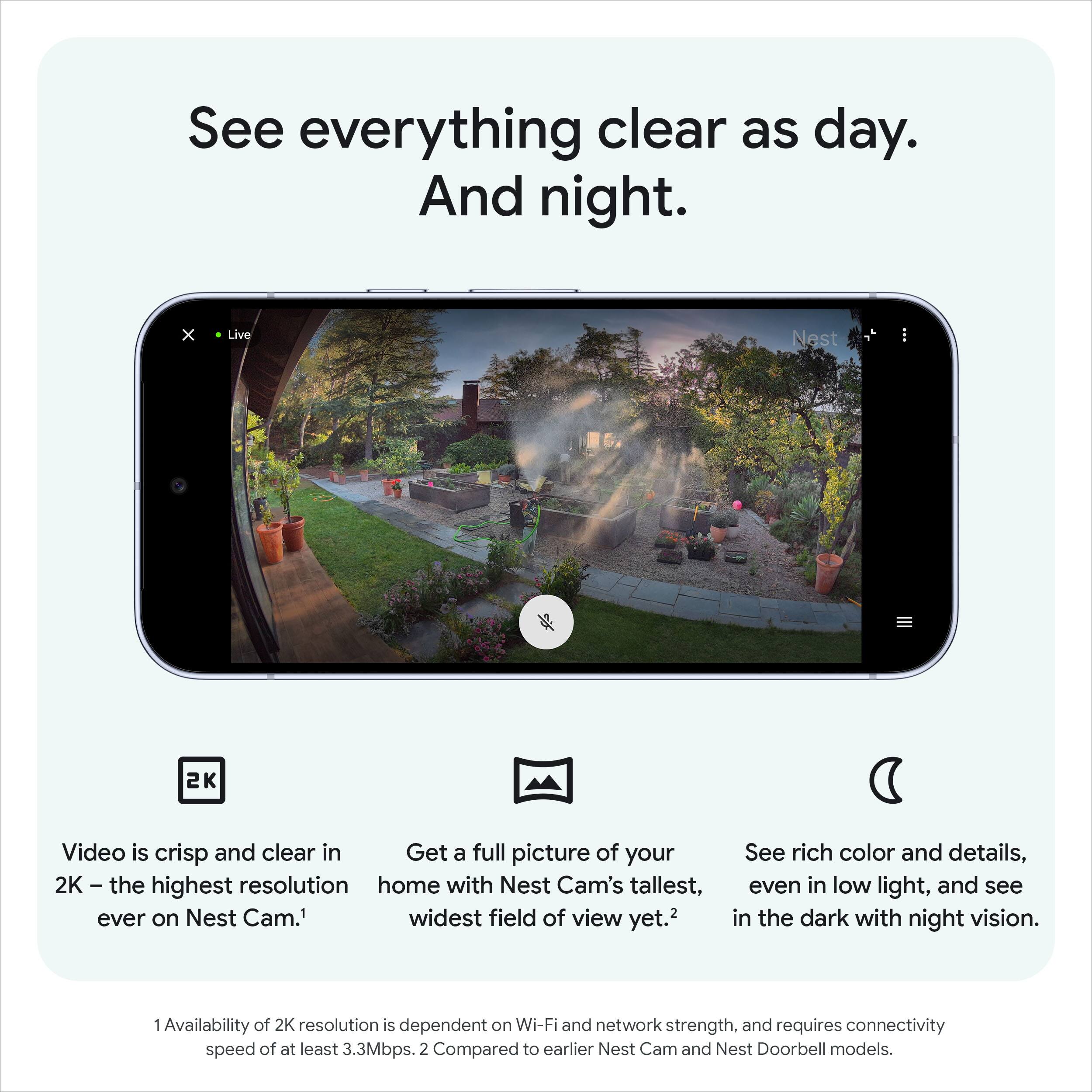 See everything clear as day. And night.

Video is crisp and clear in 2K – the highest resolution ever on Nest Cam.¹

Get a full picture of your home with Nest Cam's tallest, widest field of view yet.²

See rich color and details, even in low light, and see in the dark with night vision.

1 Availability of 2K resolution is dependent on Wi-Fi and network strength, and requires connectivity speed of at least 3.3Mbps.
2 Compared to earlier Nest Cam and Nest Doorbell models.
