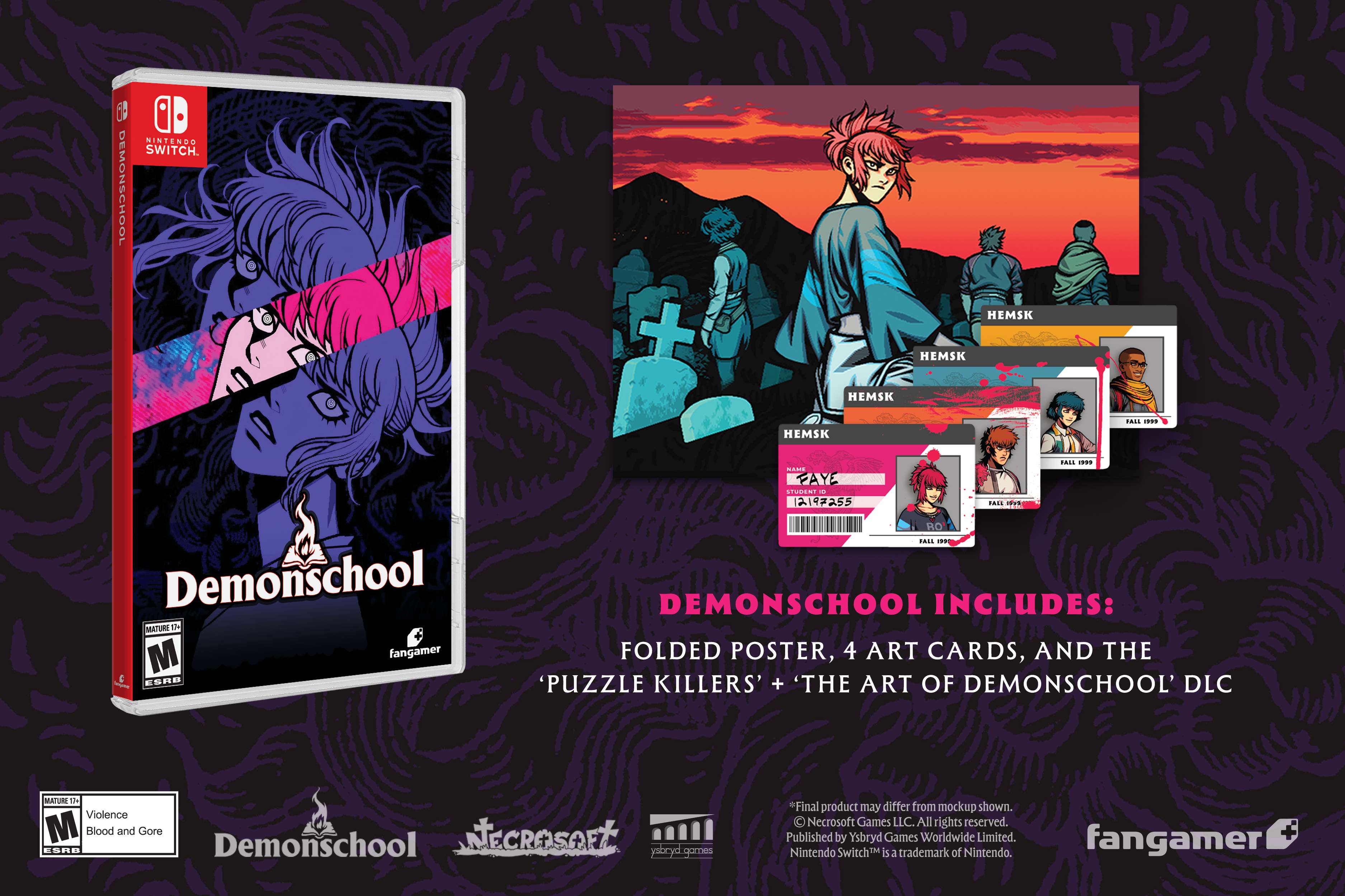 NINTENDO SWITCH. DEMONSCHOOL + HEMSK HEMSK HEMSK HEMSK .... ... - FAYE EN - 1219#355 .... IVE .... **. RO TMAS  Demonschool DEMONSCHOOL INCLUDES: MATURE S M fangamer FOLDED POSTER, 4 ART CARDS, AND THE E ESPB 'PUZZLE KILLERS' + 'THE ART OF DEMONSCHOOL' DLC MATURI ds Violence M Blood and Gore Demonschool NECROSOET ESRB abcyd.go games Final product may differ from mockup shown.  Necrosoft Games LLC. All rights reserved. Published by Ysbryd Games Worldwide Limited. Nintendo Switch™ is a trademark of Nintendo. fangamer