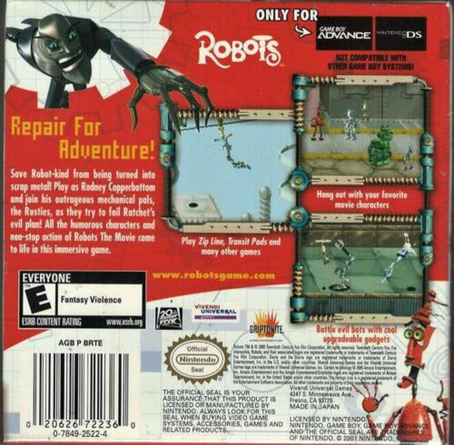 **Repair For Adventure!**

Save Robot-kind from being turned into scrap metal! Play as Rodney Copperbottom and join his outrageous mechanical pals, the Rusties, as they try to foil Ratchet's evil plan! All the humorous characters and non-stop action of Robots The Movie come to life in this immersive game.

**ONLY FOR GAME BOY ADVANCE**  
**COMPATIBLE WITH OTHER GAME BOY SYSTEMS**

**EVERYONE**  
**Fantasy Violence**  
**ESRB CONTENT RATING**  
**www.esrb.org**

**www.robotsgame.com**

**Hang out with your favorite movie characters**

**Play Zip Line, Transit Pods and many other games**

**Bottle evil bots with cool upgradeable gadgets**

**AGB P BRTE**

**Official Nintendo Seal**

**THE OFFICIAL SEAL IS YOUR ASSURANCE THAT THIS PRODUCT IS LICENSED OR MANUFACTURED BY NINTENDO. ALWAYS LOOK FOR THIS SEAL WHEN BUYING VIDEO GAME SYSTEMS, ACCESSORIES, GAMES AND RELATED PRODUCTS.**

**VIVENDI UNIVERSAL**  
**GRIPTONITE**

**MADE IN JAPAN**

**LICENSED BY NINTENDO**

**0 20626 7223