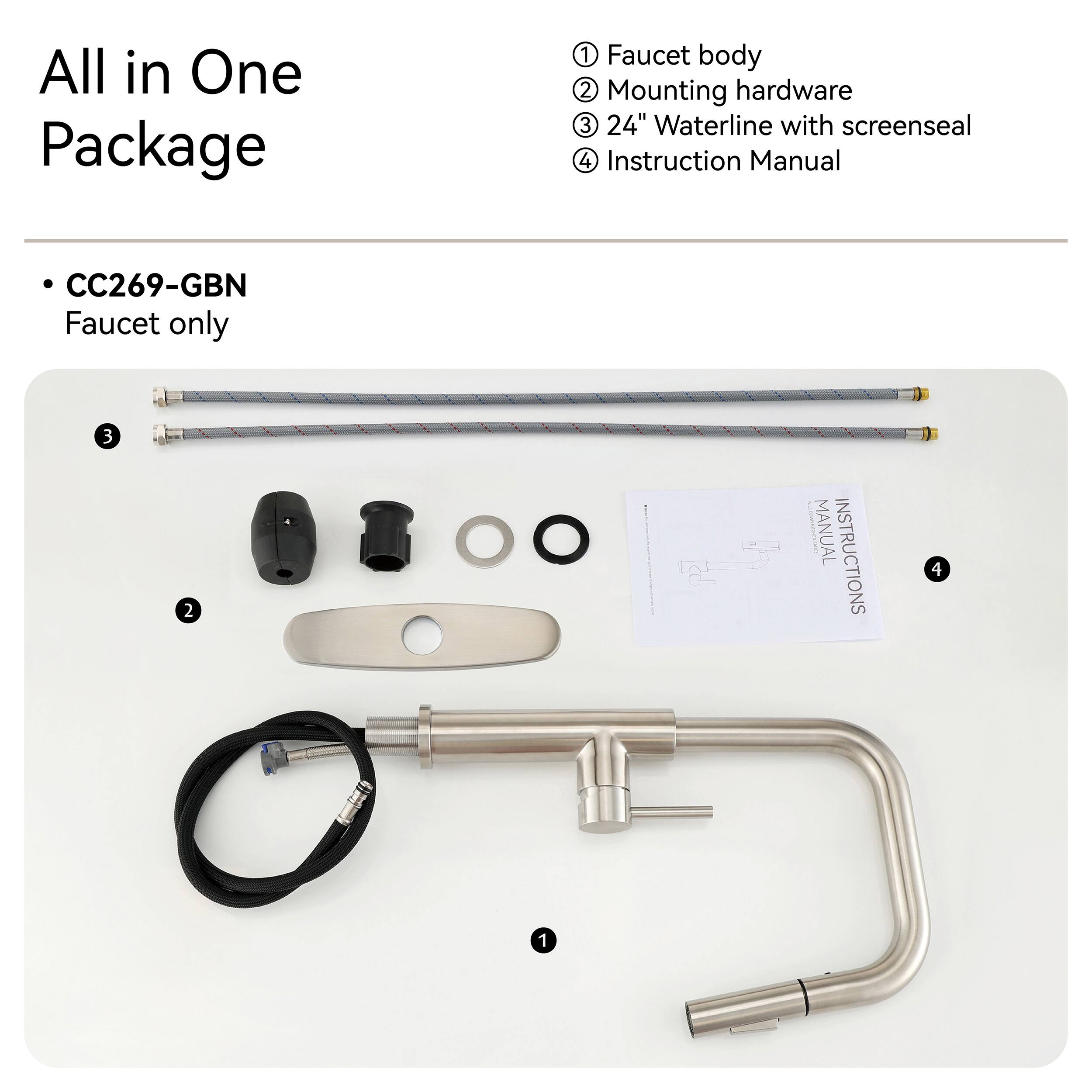 All in One Package

1. Faucet body
2. Mounting hardware
3. 24" Waterline with screenseal
4. Instruction Manual

CC269-GBN Faucet only