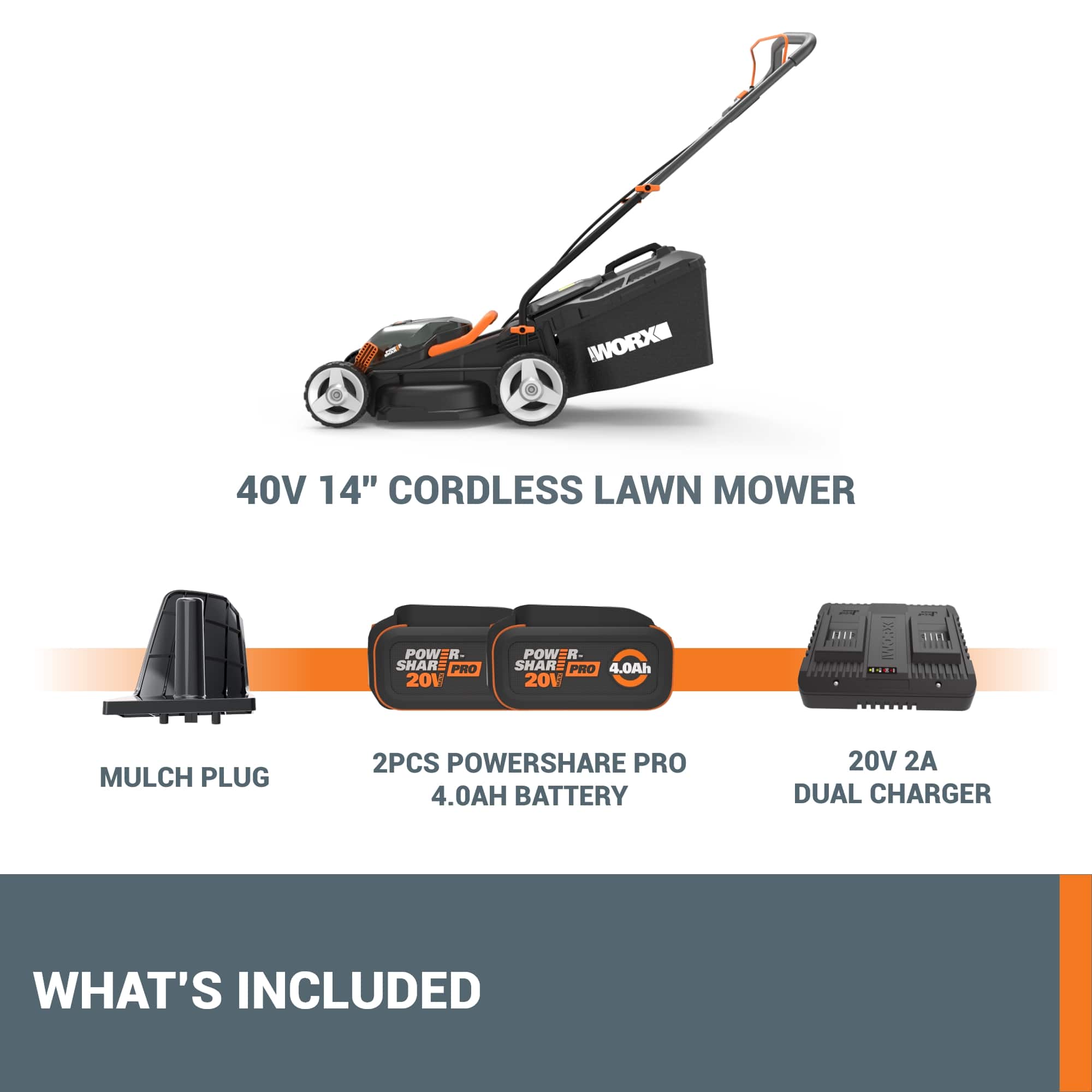 WORX 40V 14" CORDLESS LAWN MOWER
POWER SHARE PRO 20V
4.0Ah BATTERY
2PCS POWERSHARE PRO 4.0AH BATTERY 20V
2A DUAL CHARGER
WHAT'S INCLUDED
- 40V 14" CORDLESS LAWN MOWER
- MULCH PLUG
- 2PCS POWERSHARE PRO 4.0AH BATTERY 20V
- 20V 2A DUAL CHARGER