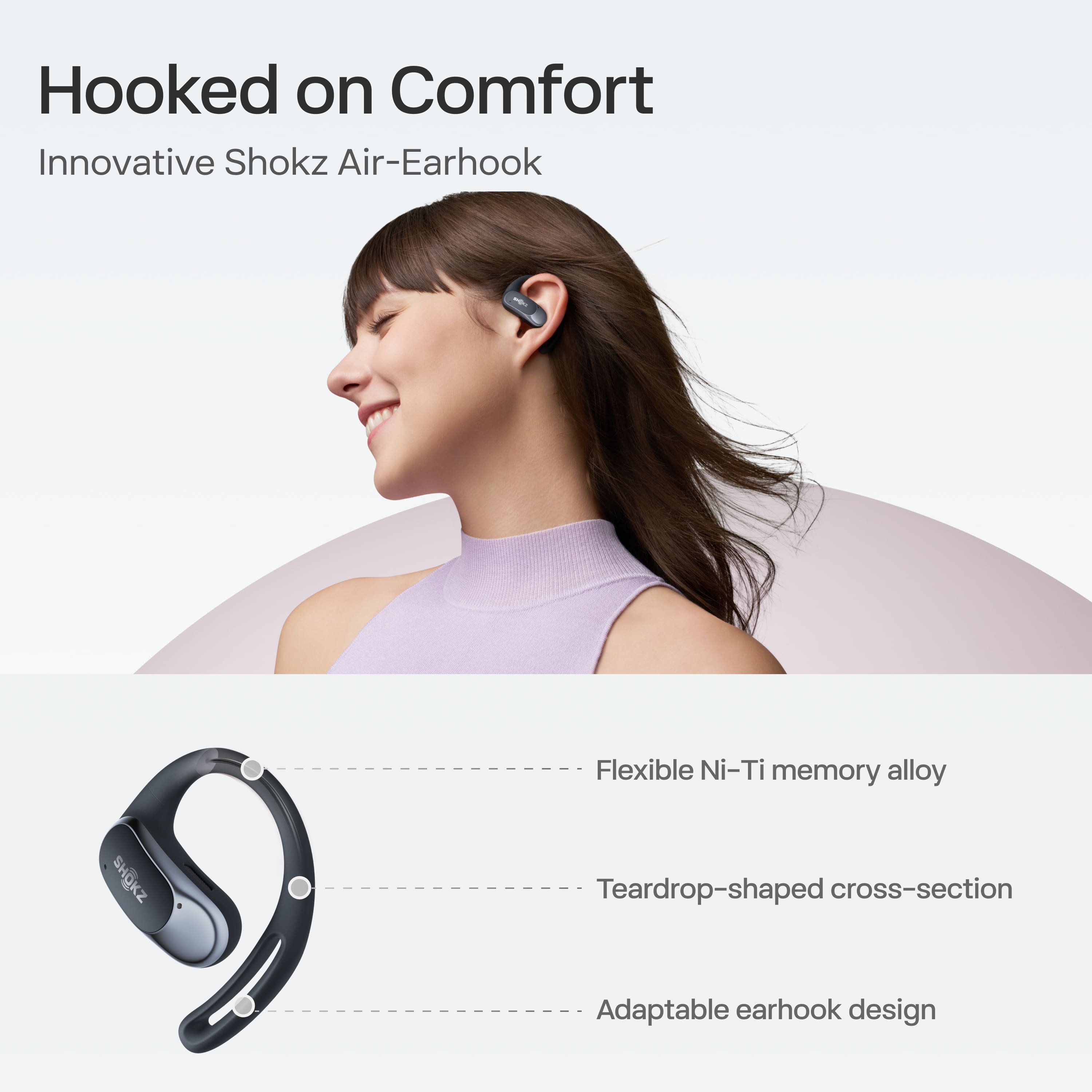 Hooked on Comfort
Innovative Shokz Air-Earhook
- Flexible Ni-Ti memory alloy
- Teardrop-shaped cross-section
- Adaptable earhook design