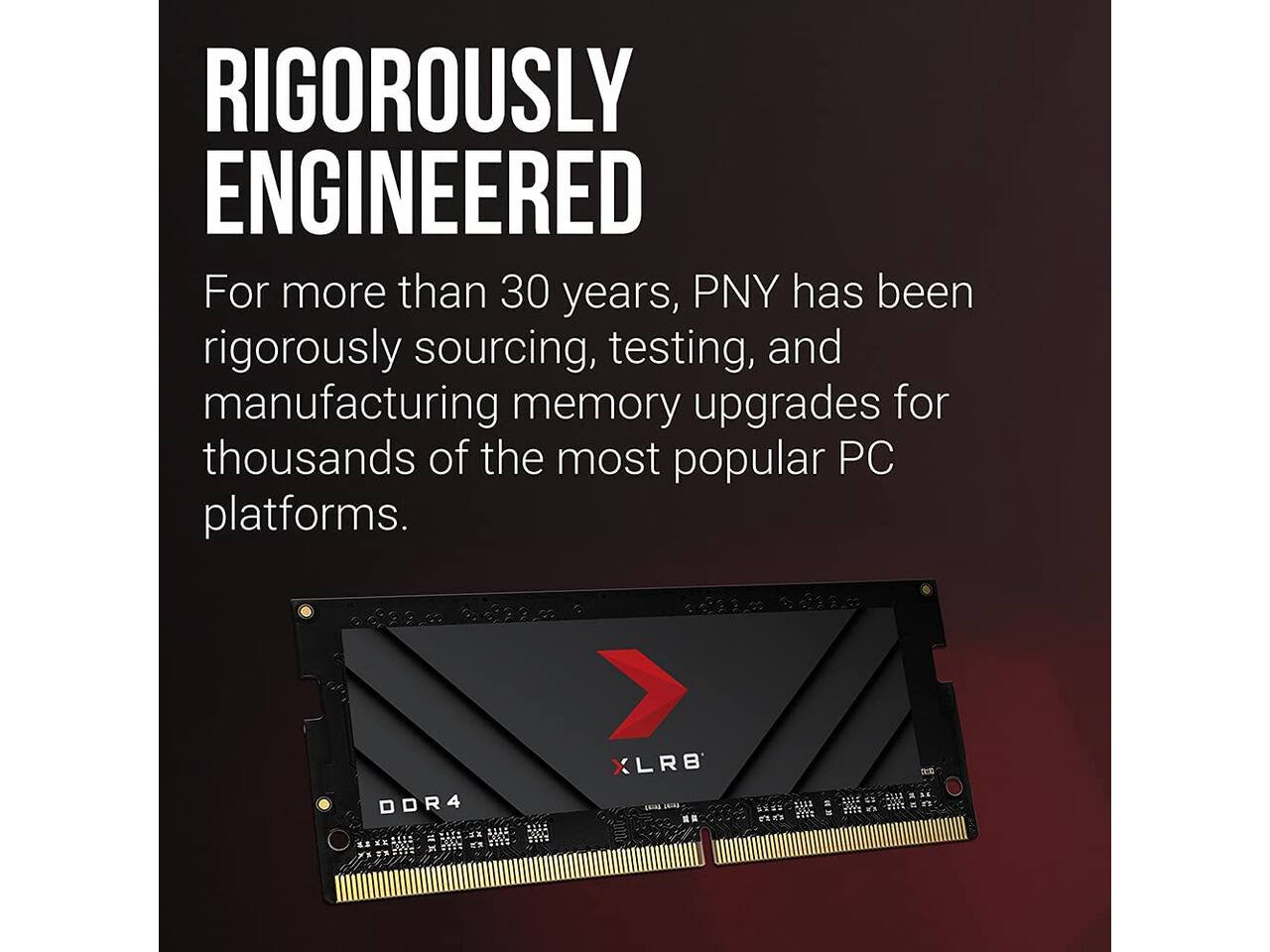 RIGOROUSLY ENGINEERED

For more than 30 years, PNY has been rigorously sourcing, testing, and manufacturing memory upgrades for thousands of the most popular PC platforms.

DDR4
XL8