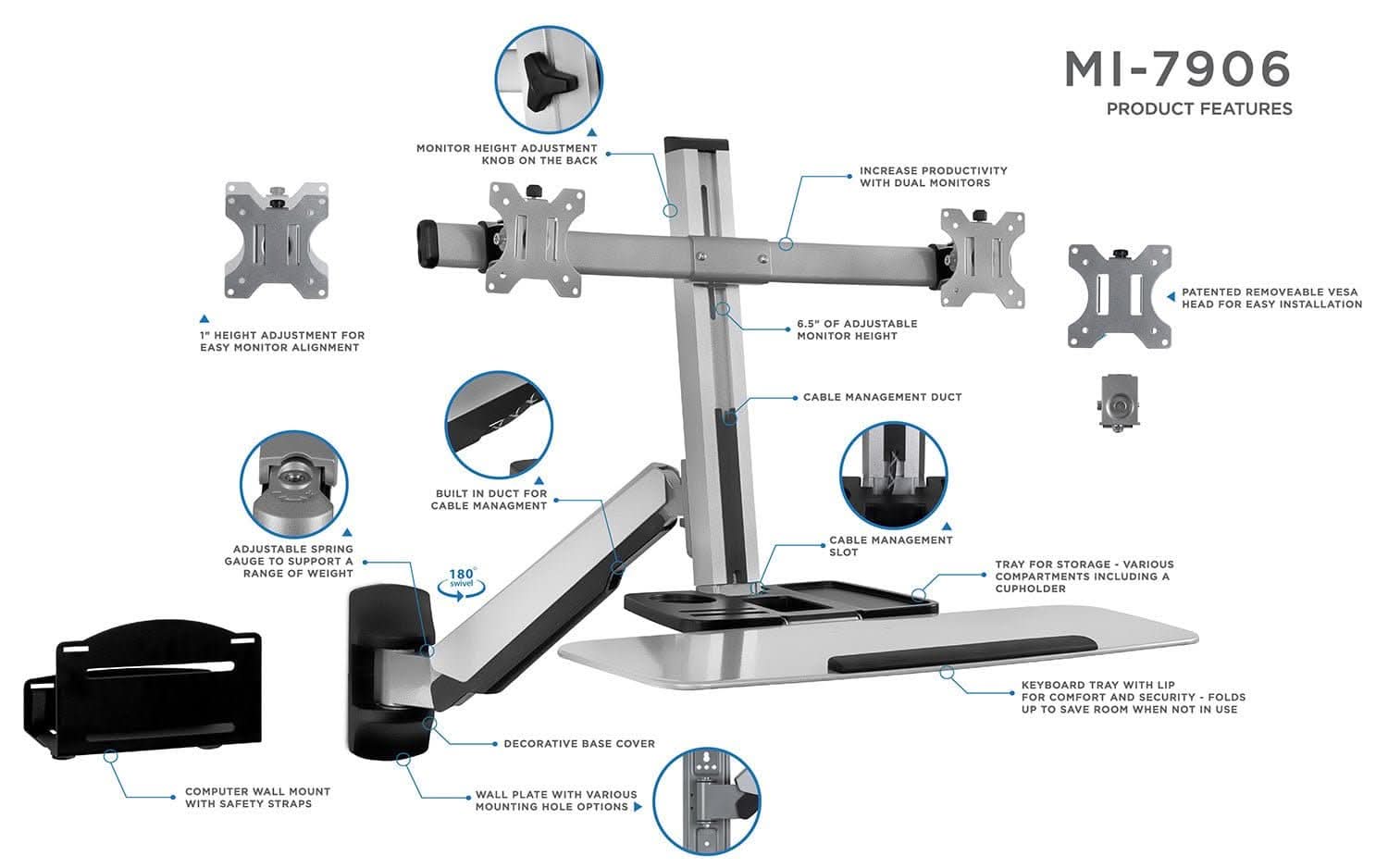 MI-7906 PRODUCT FEATURES

- MONITOR HEIGHT ADJUSTMENT KNOB ON THE BACK
- INCREASE PRODUCTIVITY WITH DUAL MONITORS
- PATENTED REMOVEABLE VESA HEAD FOR EASY INSTALLATION
- 1" HEIGHT ADJUSTMENT FOR EASY MONITOR ALIGNMENT
- 6.5" OF ADJUSTABLE MONITOR HEIGHT
- CABLE MANAGEMENT DUCT
- BUILT IN DUCT FOR CABLE MANAGEMENT
- ADJUSTABLE SPRING GAUGE TO SUPPORT A RANGE OF WEIGHT
- 180° SWIVEL
- CABLE MANAGEMENT SLOT
- TRAY FOR STORAGE - VARIOUS COMPARTMENTS INCLUDING A CUPHOLDER
- KEYBOARD TRAY WITH LIP FOR COMFORT AND SECURITY - FOLDS UP TO SAVE ROOM WHEN NOT IN USE
- DECORATIVE BASE COVER
- COMPUTER WALL MOUNT WITH SAFETY STRAPS
- WALL PLATE WITH VARIOUS MOUNTING HOLE OPTIONS