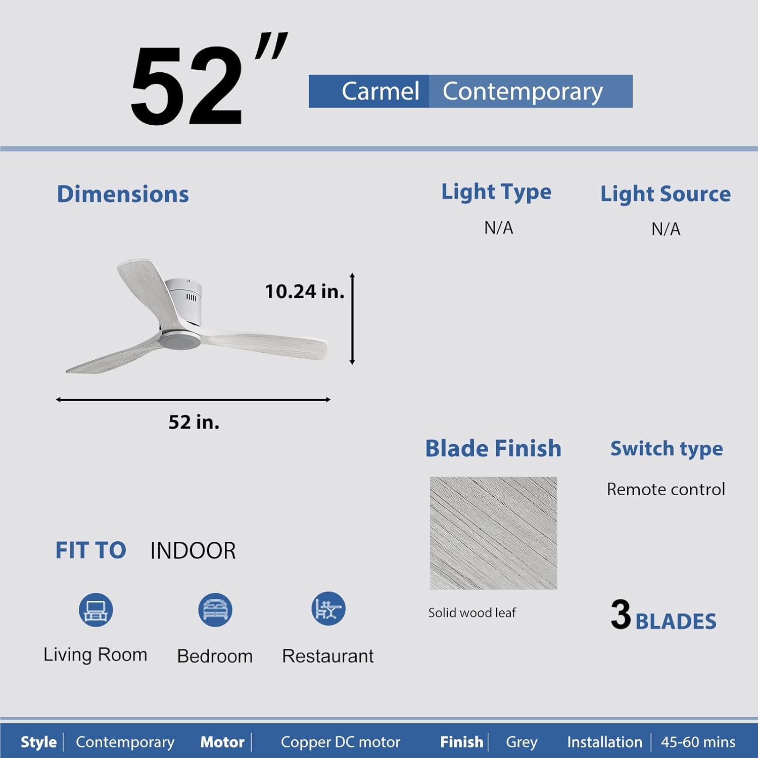 52" Carmel Contemporary

Dimensions:
- 52 in.
- 10.24 in.

Light Type: N/A
Light Source: N/A

Blade Finish: Solid wood leaf
Switch type: Remote control

FIT TO INDOOR:
- Living Room
- Bedroom
- Restaurant

Style: Contemporary
Motor: Copper DC motor
Finish: Grey
Installation: 45-60 mins

3 BLADES