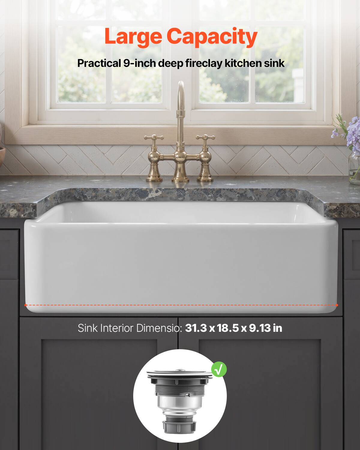 Large Capacity  
Practical 9-inch deep fireclay kitchen sink  

Sink Interior Dimension: 31.3 x 18.5 x 9.13 in