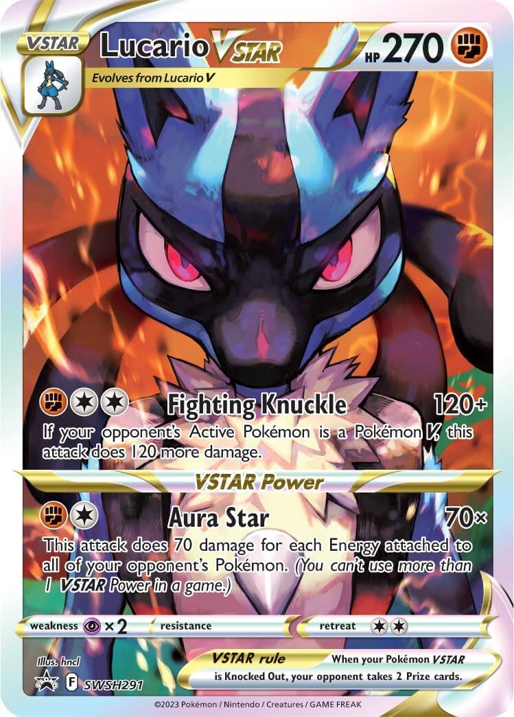**VSTAR Lucario VSTAR**

- Evolves from Lucario V
- HP 270
- Fighting

**Fighting Knuckle**  
120+  
If your opponent's Active Pokémon is a Pokémon V, this attack does 120 more damage.

**VSTAR Power Aura Star**  
70×  
This attack does 70 damage for each Energy attached to all of your opponent's Pokémon. (You can't use more than 1 VSTAR Power in a game.)

- Weakness: ×2 (Psychic)
- Resistance: None
- Retreat: 2

**VSTAR rule**  
When your Pokémon VSTAR is Knocked Out, your opponent takes 2 Prize cards.

Illustration: Incl  
F  
SWSH291

© 2023 Pokémon / Nintendo / Creatures / GAME FREAK
