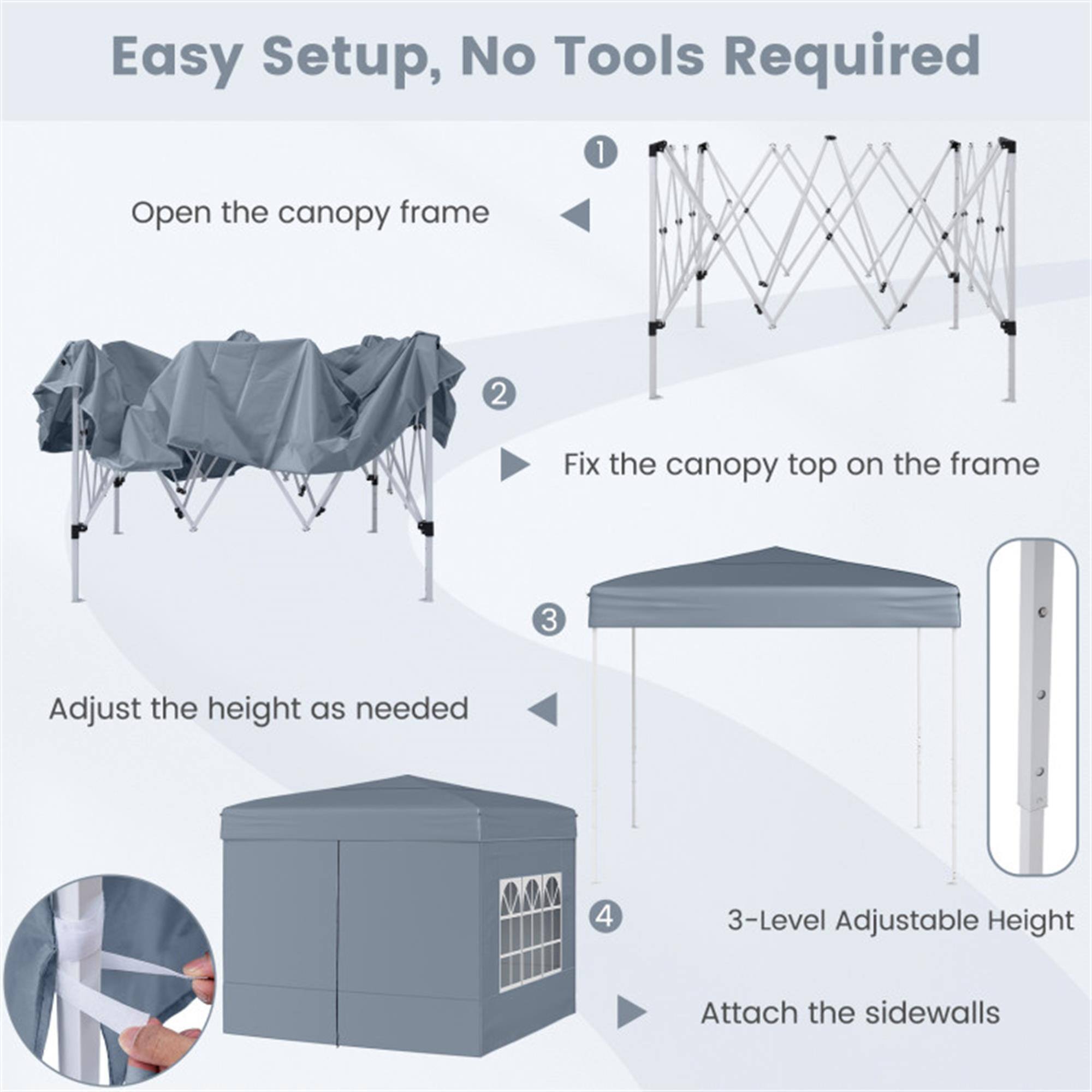 Easy Setup, No Tools Required

1. Open the canopy frame
2. Fix the canopy top on the frame
3. Adjust the height as needed
4. 3-Level Adjustable Height
5. Attach the sidewalls