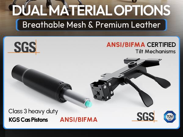 DUAL MATERIAL OPTIONS  
Breathable Mesh & Premium Leather  

SGS  

ANSI/BIFMA CERTIFIED  
Tilt Mechanisms  

Class 3 heavy duty  
KGS Cas Pistons  

ANSI/BIFMA  

SGS  
TUV SUD