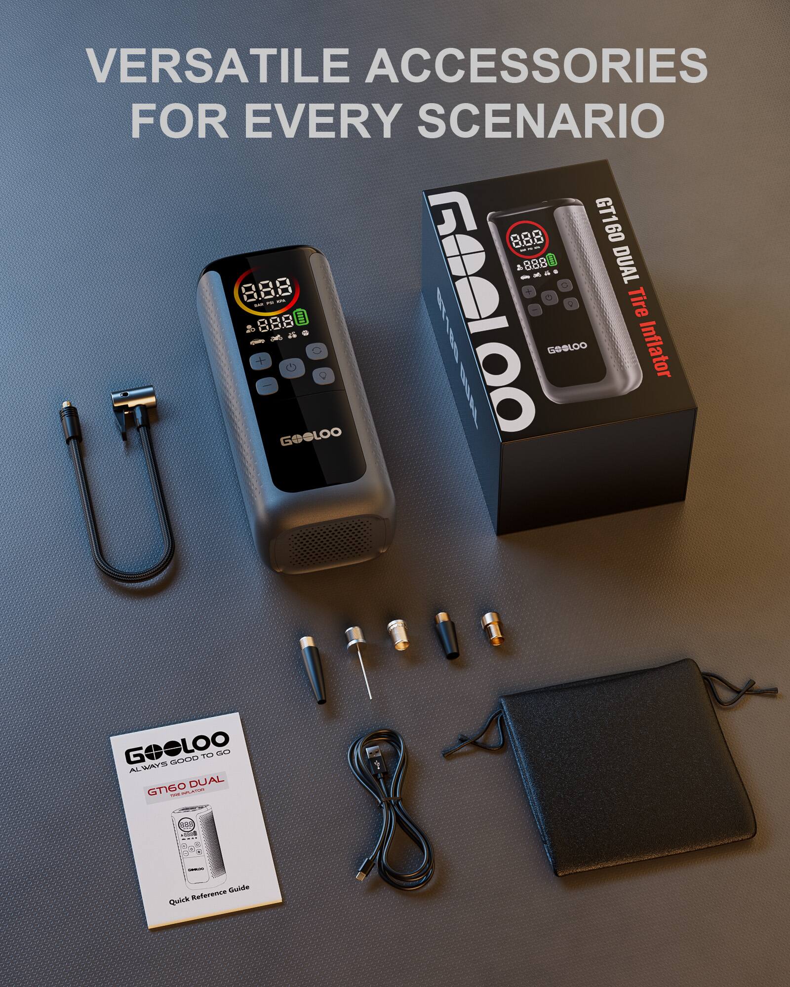 VERSATILE ACCESSORIES FOR EVERY SCENARIO

8.88 GT160 60 - 888 E DUAL a O 8.8.8 - - Tire - 0 + 8.88 GOOLOO G 4  ! | E1E B GOOLOO Inflator GOeLOO GOOD TO GO ~ ALWAYS DUAL GTIGO - S - - Guide Quick Reference