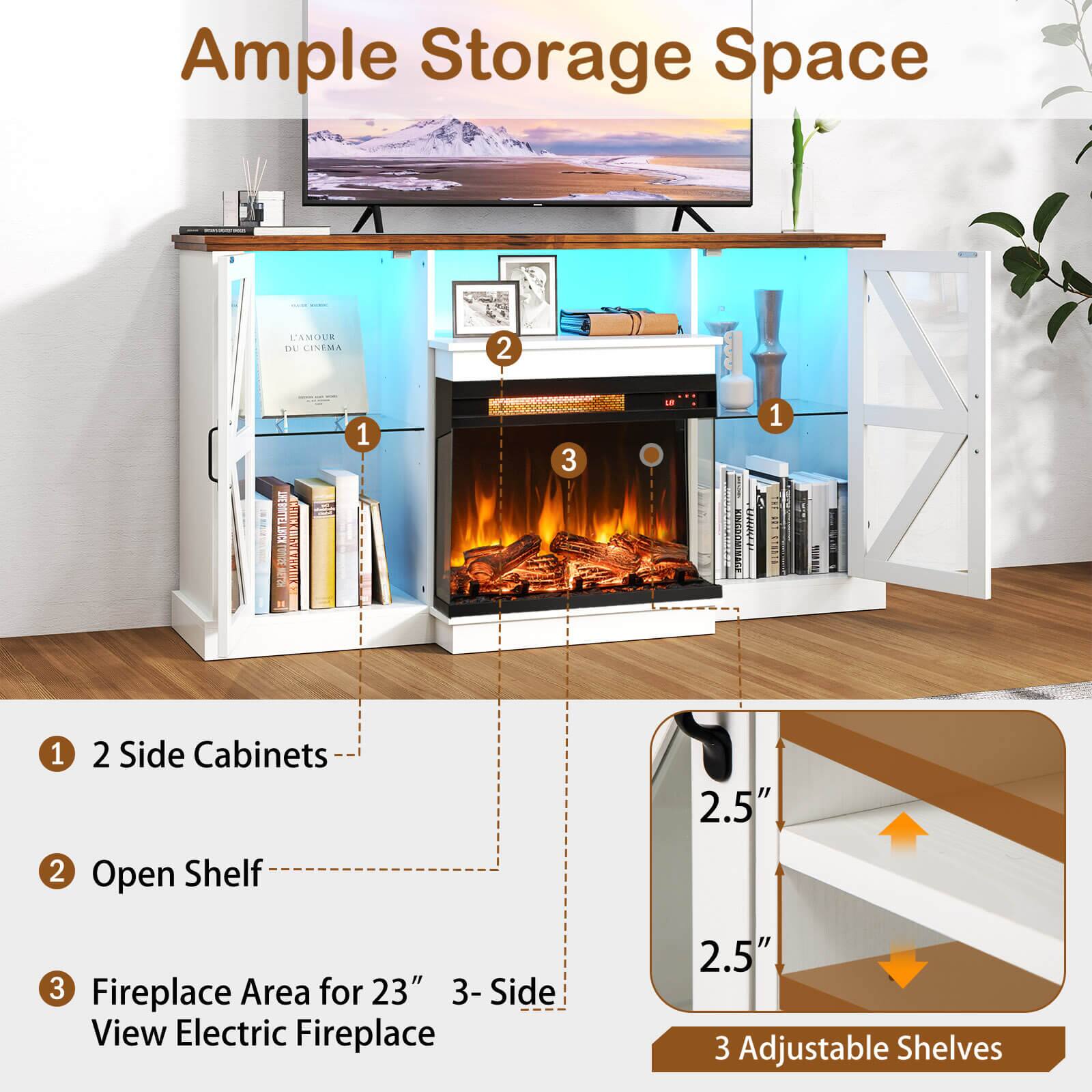 Ample Storage Space

1. 2 Side Cabinets
2. Open Shelf
3. Fireplace Area for 23" 3-Side View Electric Fireplace

3 Adjustable Shelves

2.5"