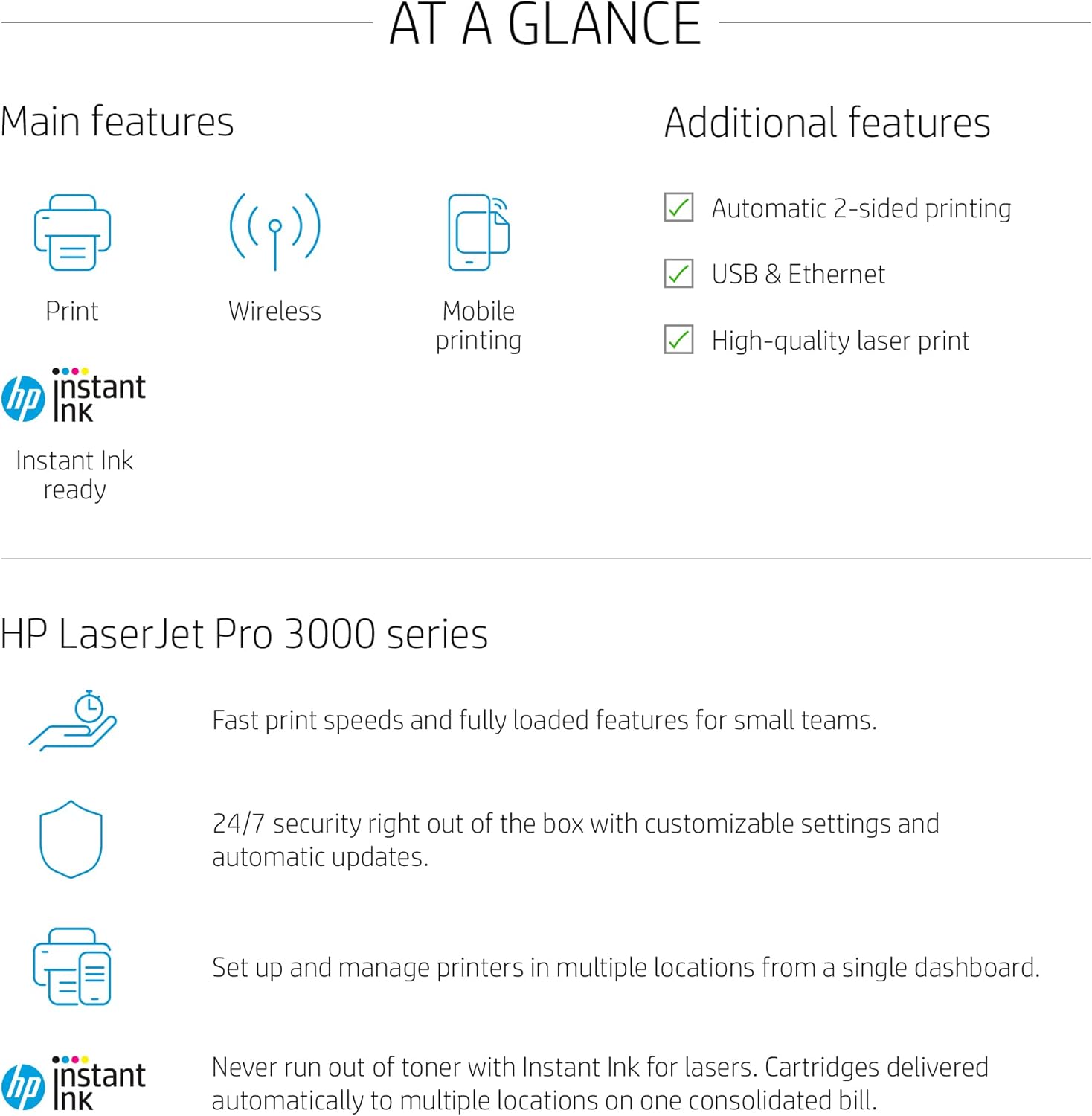 AT A GLANCE

Main features
- Print
- Wireless
- Mobile printing
- Instant Ink ready

Additional features
- Automatic 2-sided printing
- USB & Ethernet
- High-quality laser print

HP LaserJet Pro 3000 series

Fast print speeds and fully loaded features for small teams.

24/7 security right out of the box with customizable settings and automatic updates.

Set up and manage printers in multiple locations from a single dashboard.

Never run out of toner with Instant Ink for lasers. Cartridges delivered automatically to multiple locations on one consolidated bill.