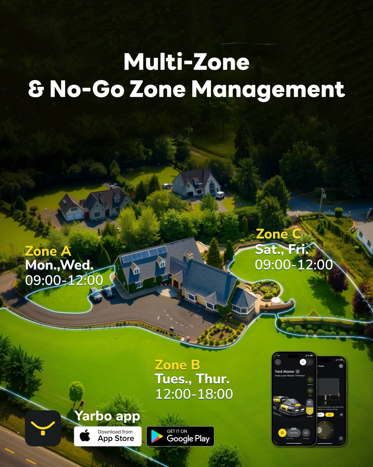 Multi-Zone & No-Go Zone Management

Zone A  
Mon., Wed.  
09:00-12:00

Zone B  
Tues., Thur.  
12:00-18:00

Zone C  
Sat., Fri.  
09:00-12:00

Yarbo app  
Download from App Store  
GET IT ON Google Play