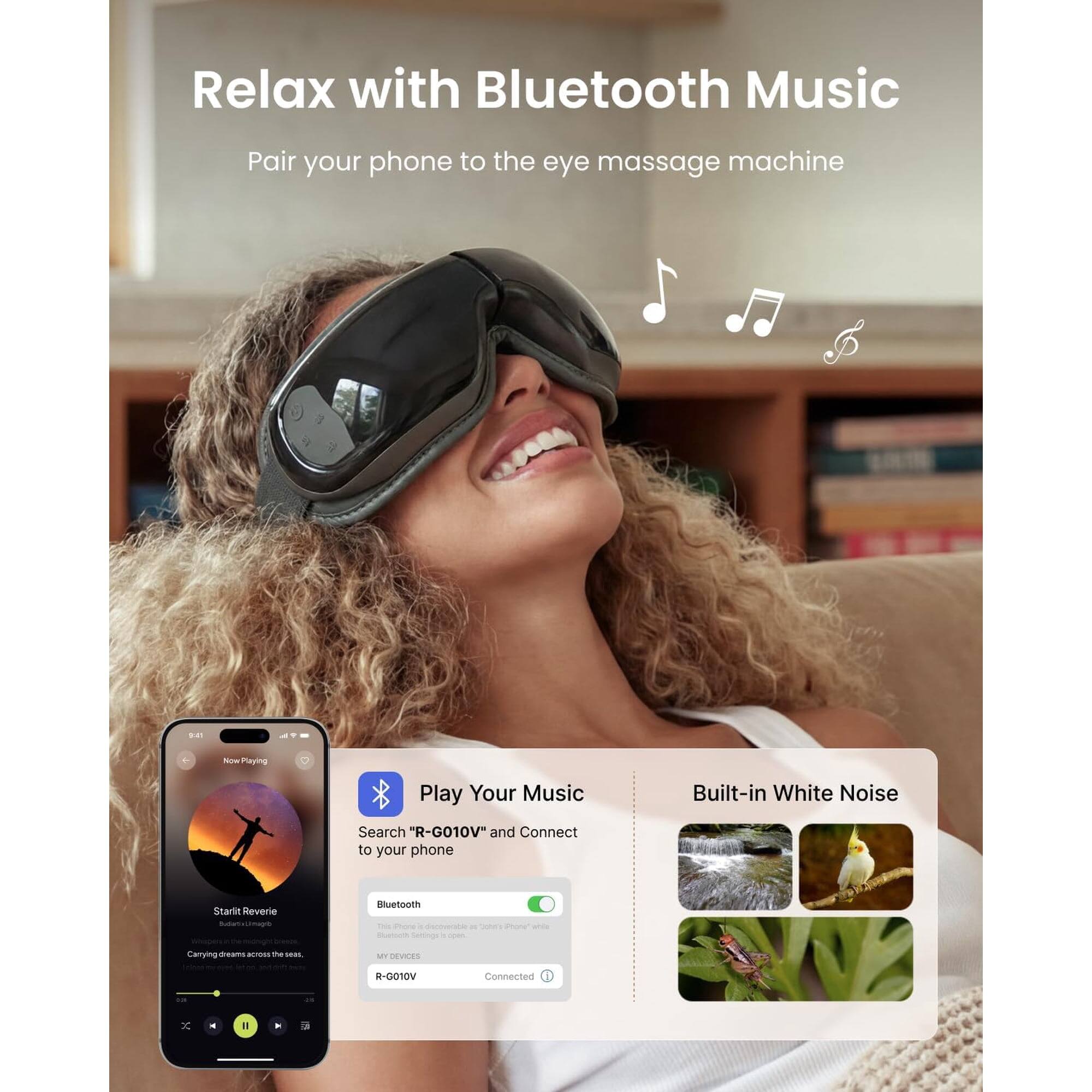Relax with Bluetooth Music  
Pair your phone to the eye massage machine.  

Play Your Music  
Search "R-G010V" and Connect to your phone  

Built-in White Noise  

Bluetooth  
This phone is discoverable as "Starii Reverie" and will connect to your phone.  
MY DEVICES  
R-G010V  
Connected