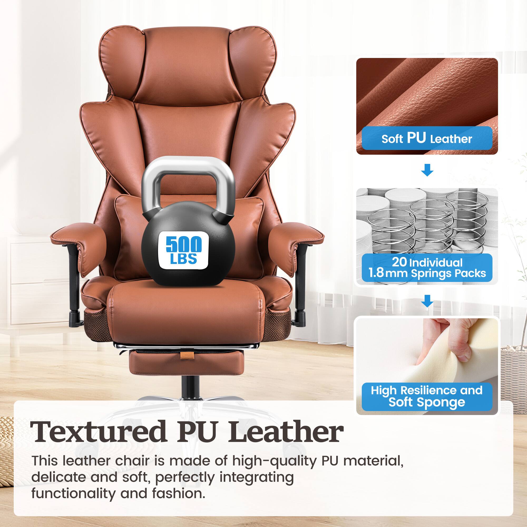 Textured PU Leather
Soft PU Leather
High Resilience and Soft Sponge
This leather chair is made of high-quality PU material, delicate and soft, perfectly integrating functionality and fashion.
500 LBS
20 Individual 1.8 mm Springs Packs