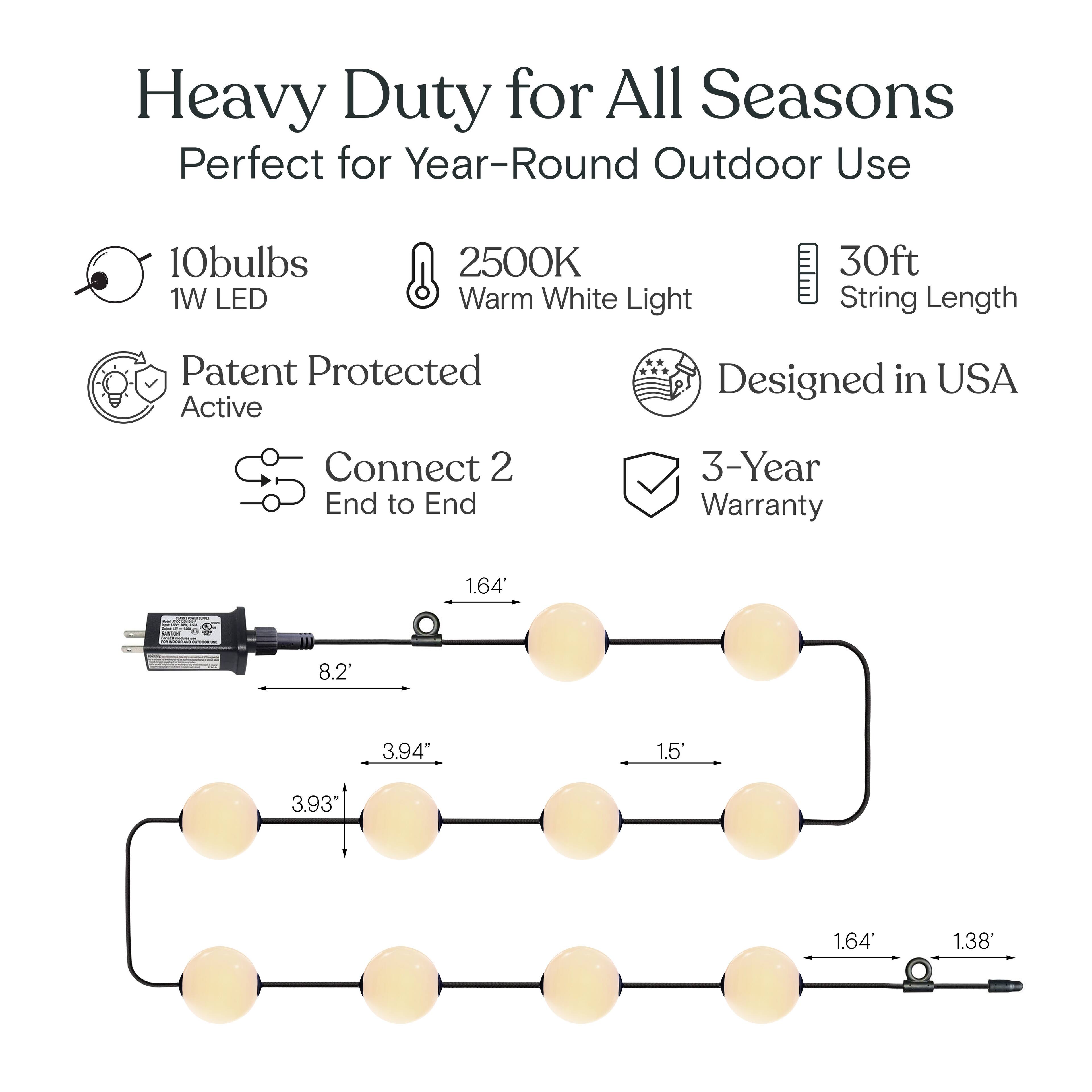 Heavy Duty for All Seasons  
Perfect for Year-Round Outdoor Use  

- 10 bulbs  
- 1W LED  
- 2500K Warm White Light  
- 30ft String Length  
- Patent Protected Active  
- Designed in USA  
- Connect 2 End to End  
- 3-Year Warranty  

Dimensions:  
- 1.64'  
- 8.2'  
- 3.94"  
- 1.5'  
- 3.93"  
- 1.64'  
- 1.38'