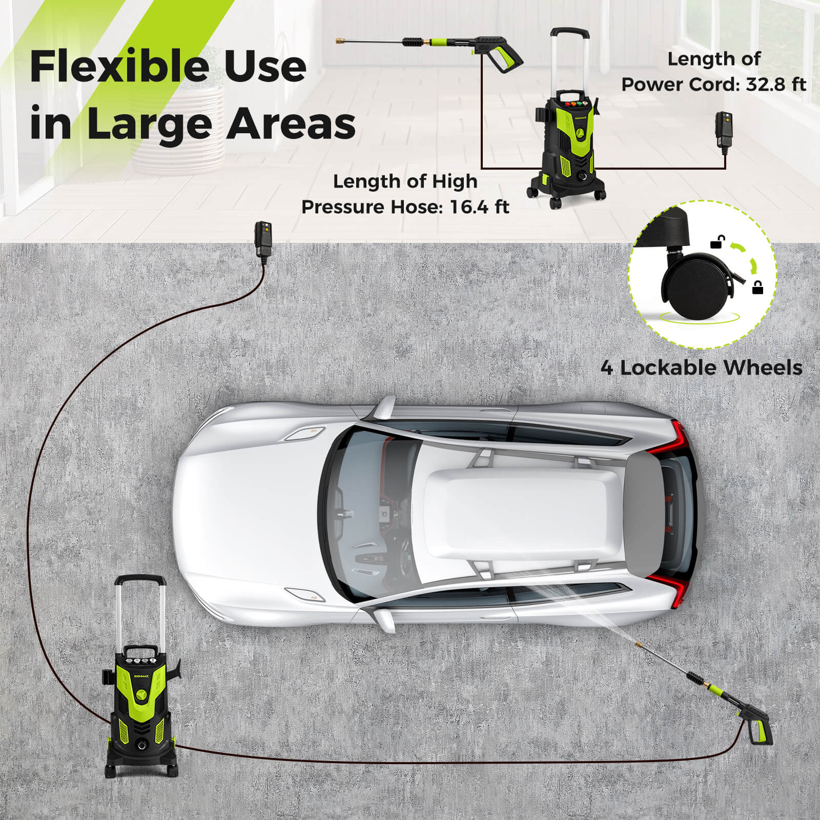Flexible Use in Large Areas

Length of High Pressure Hose: 16.4 ft

Length of Power Cord: 32.8 ft

4 Lockable Wheels