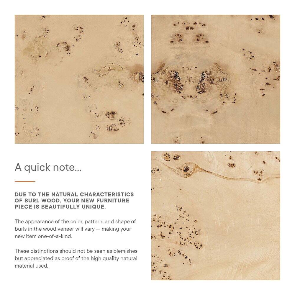A quick note...

Due to the natural characteristics of burl wood, your new furniture piece is beautifully unique. The appearance of the color, pattern, and shape of burls in the wood veneer will vary, making your new item one-of-a-kind. These distinctions should not be seen as blemishes but appreciated as proof of the high quality natural material used.