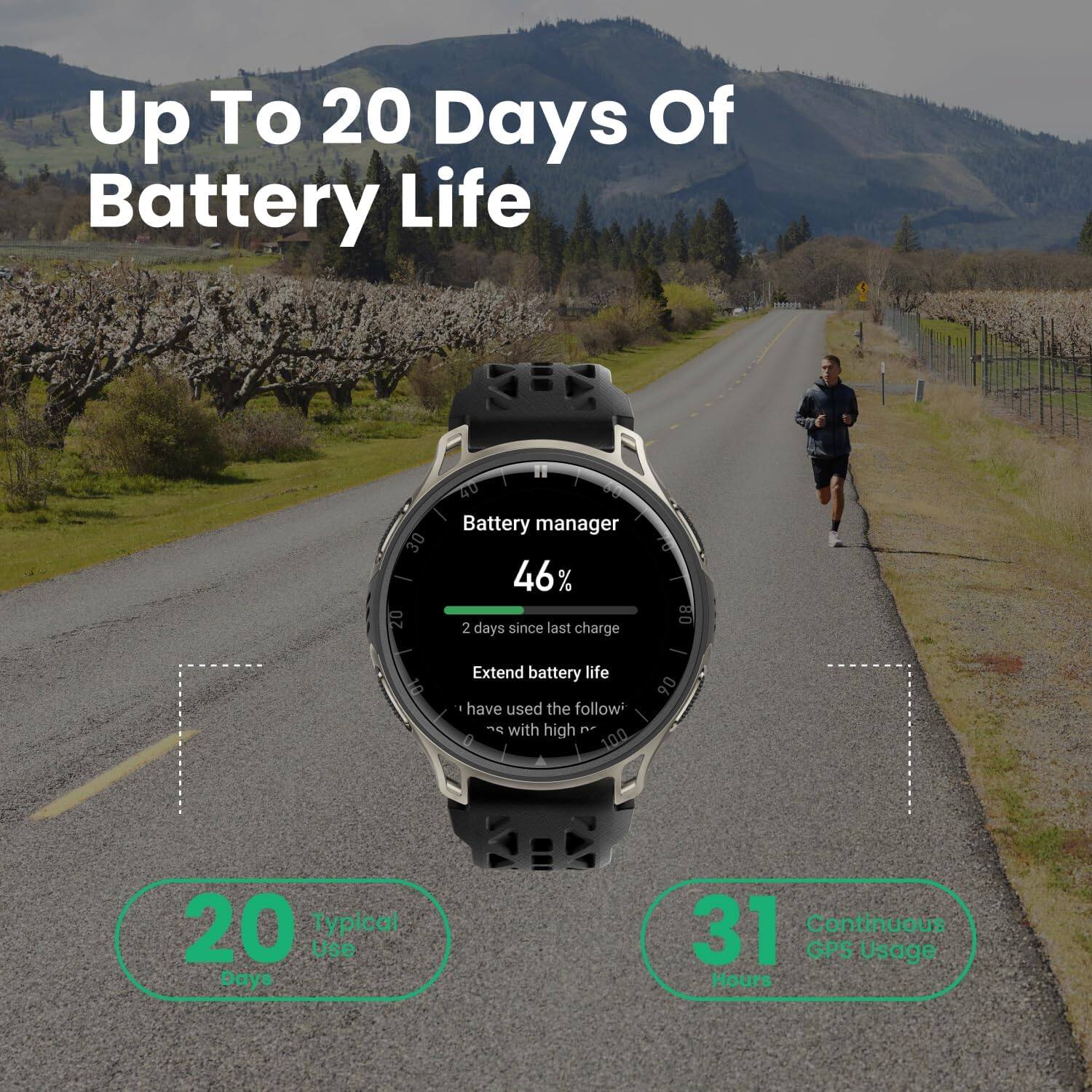 Up To 20 Days Of Battery Life

Battery manager
46%
2 days since last charge

Extend battery life
- have used the follow with high P

20 Typical Use Days

31 Continuous GPS Usage Hours
