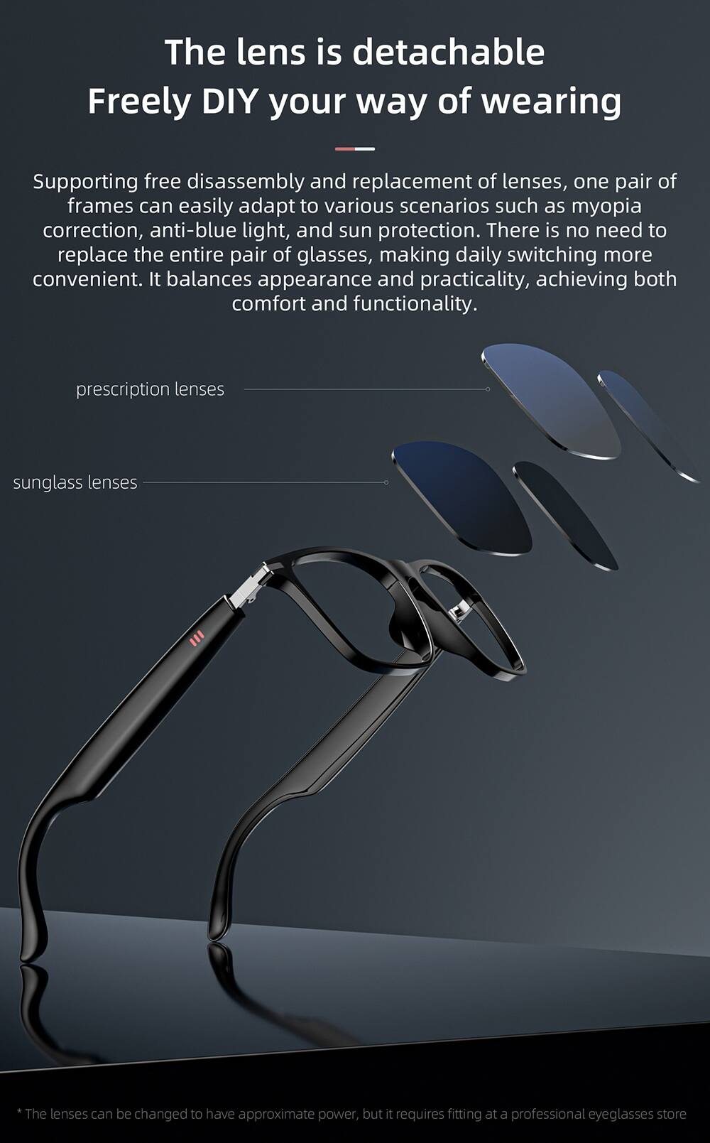 The lens is detachable  
Freely DIY your way of wearing  

Supporting free disassembly and replacement of lenses, one pair of frames can easily adapt to various scenarios such as myopia correction, anti-blue light, and sun protection. There is no need to replace the entire pair of glasses, making daily switching more convenient. It balances appearance and practicality, achieving both comfort and functionality.  

prescription lenses  
sunglass lenses  

*The lenses can be changed to have approximate power, but it requires fitting at a professional eyeglasses store