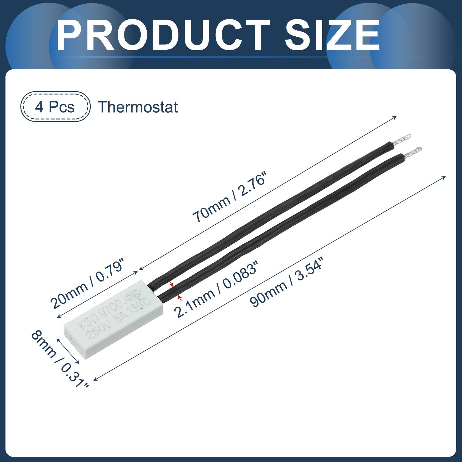 PRODUCT SIZE

4 Pcs Thermostat

- 2.76" / 70mm
- 0.79" / 20mm
- 9700
- 130C
- KSD
- 5A
- 250V
- 8mm / 0.31"
- 0.083"
- 3.54" / 90mm
- 2.1mm