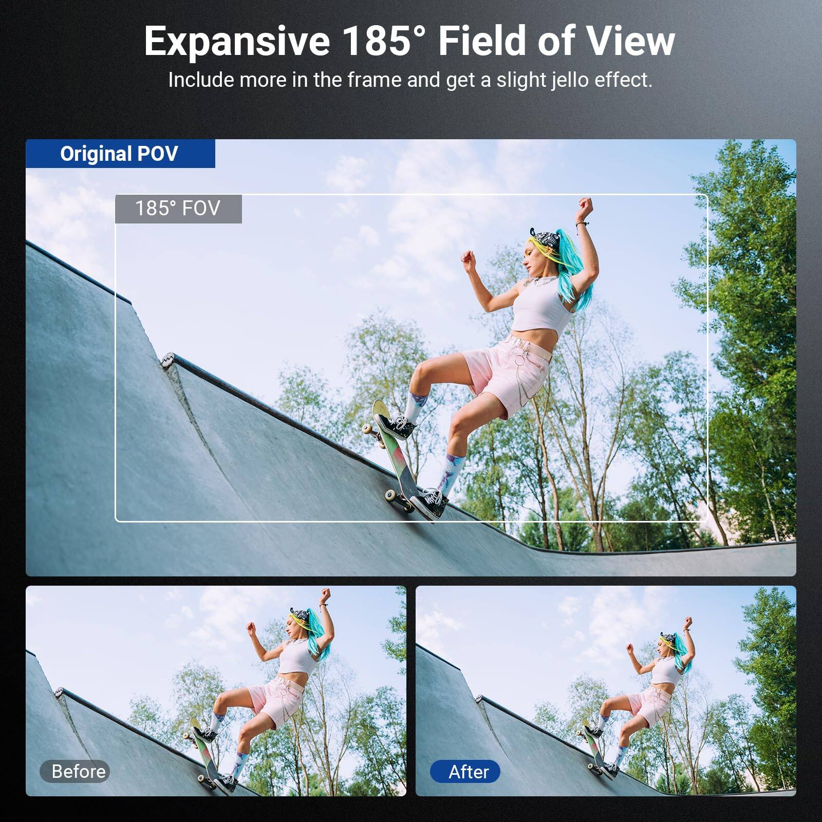 Expansive 185° Field of View  
Include more in the frame and get a slight jello effect.  

Original POV  
185° FOV  

Before  
After
