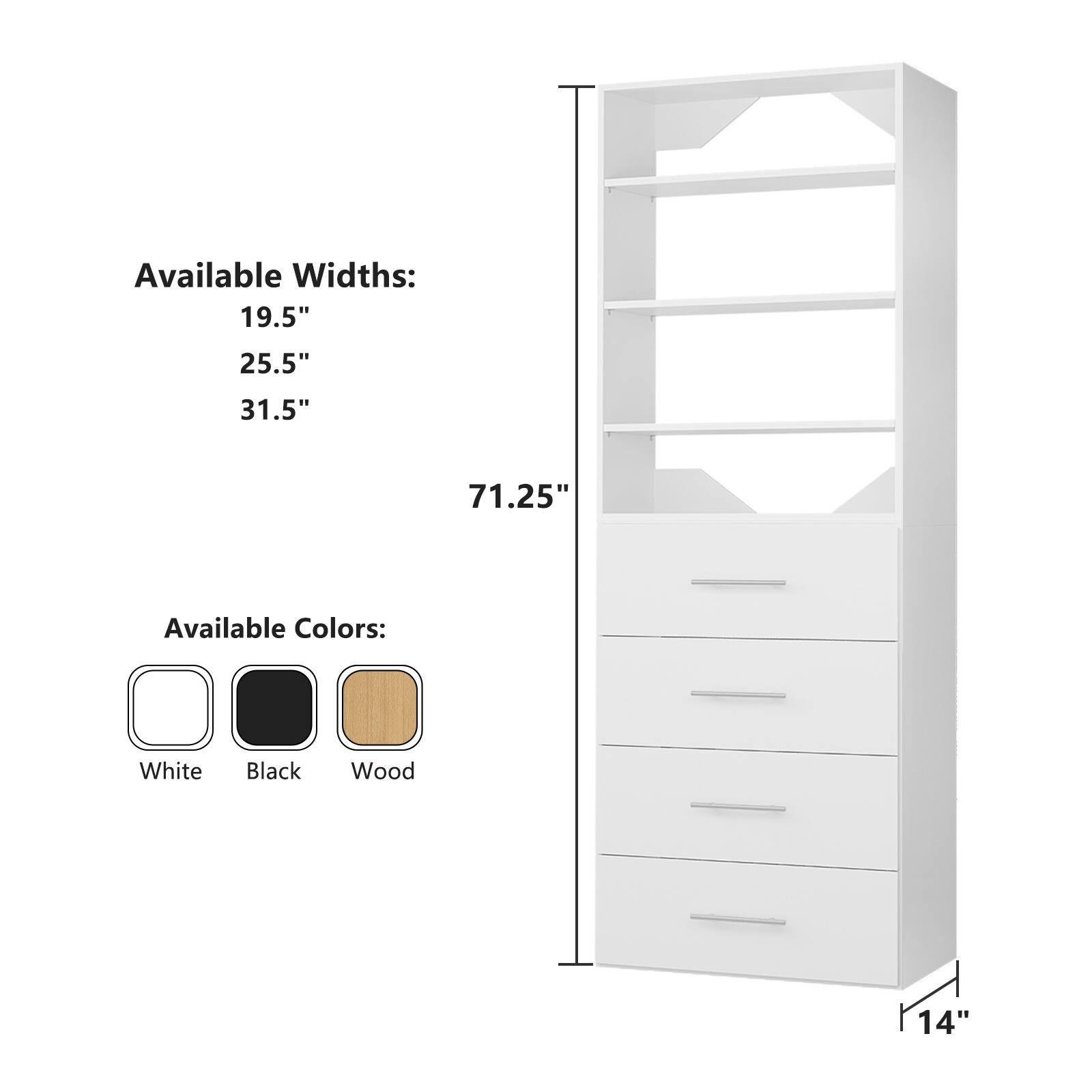 Available Widths:  
19.5"  
25.5"  
31.5"  
71.25"  

Available Colors:  
White  
Black  
Wood  

14"