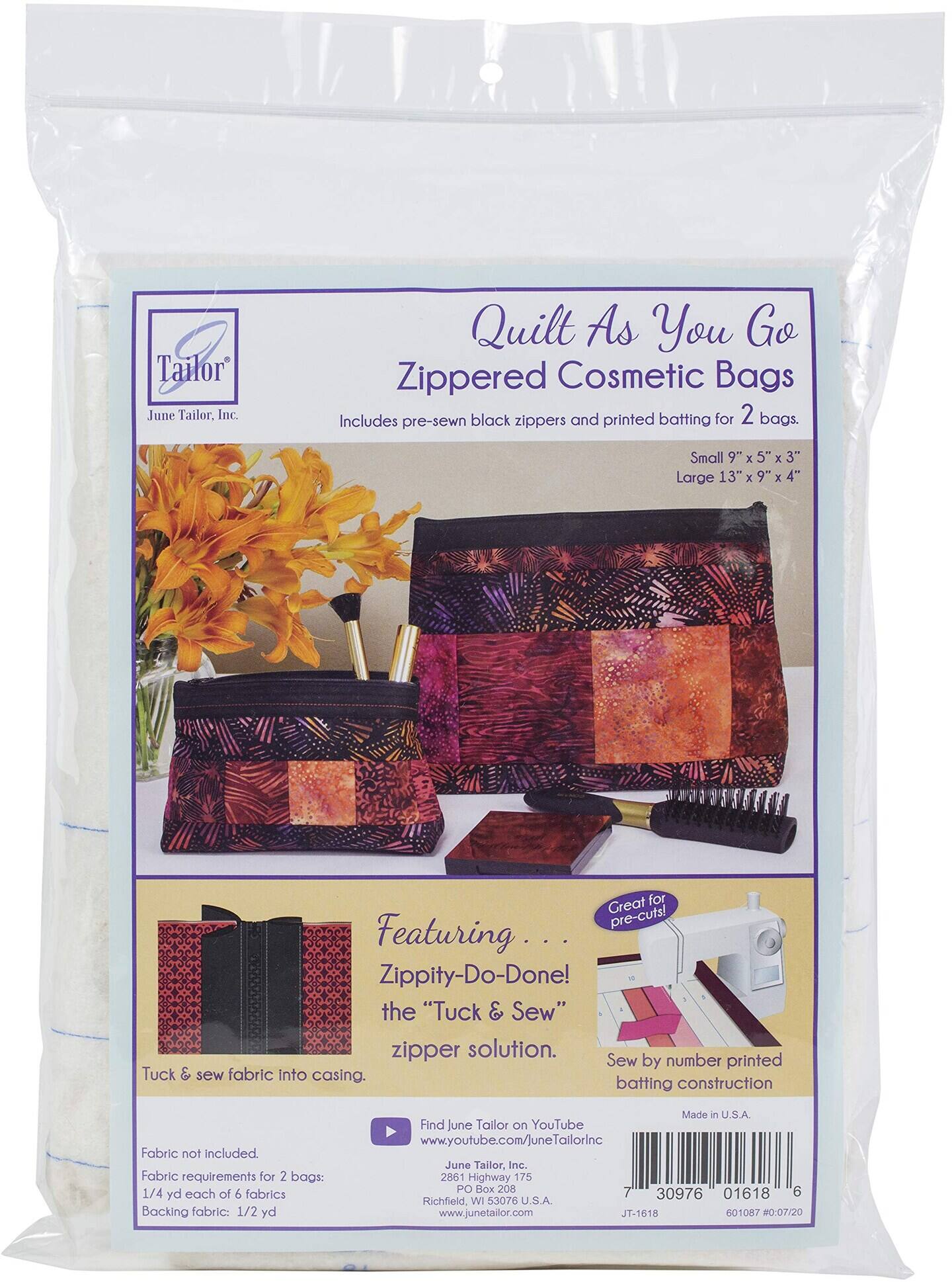 Tailor June Tailor. Inc. Quilt As You Go Zippered Cosmetic Bags Includes pre-sewn black zippers and printed batting for 2 bags. Small 9" x 5" x 3" Large 13" x 9" x 4" Great for pre-cuts! Featuring. Zippity-Do-Done! the "Tuck & Sew" zipper solution. Sew by number printed Tuck & sew fabric Into casing. batting construction Fabric not included. Fabric requirements for 2 bags: 1/4 yd each of 6 fabrics Backing fabric: 1/2 yd Made in U.S.A. Find June Tailor on YouTube www.youtube.com/JuneTailorInc June Tailor, Inc. 2861 Highway 175 PO Box 208 7 6 30976 01618 Richfield, WI 53076 U.S.A. www.junetailor.com JT-1618 601087 #0:07/20