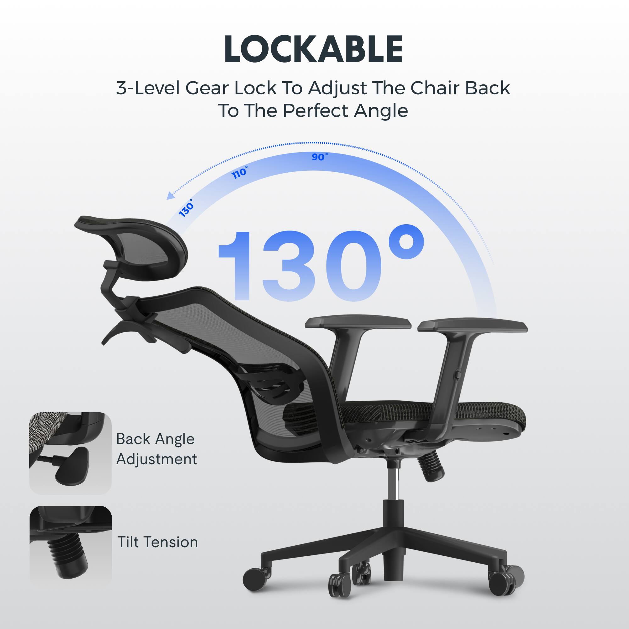 LOCKABLE  
3-Level Gear Lock To Adjust The Chair Back To The Perfect Angle  
90° 110° 130°  
Back Angle Adjustment  
Tilt Tension