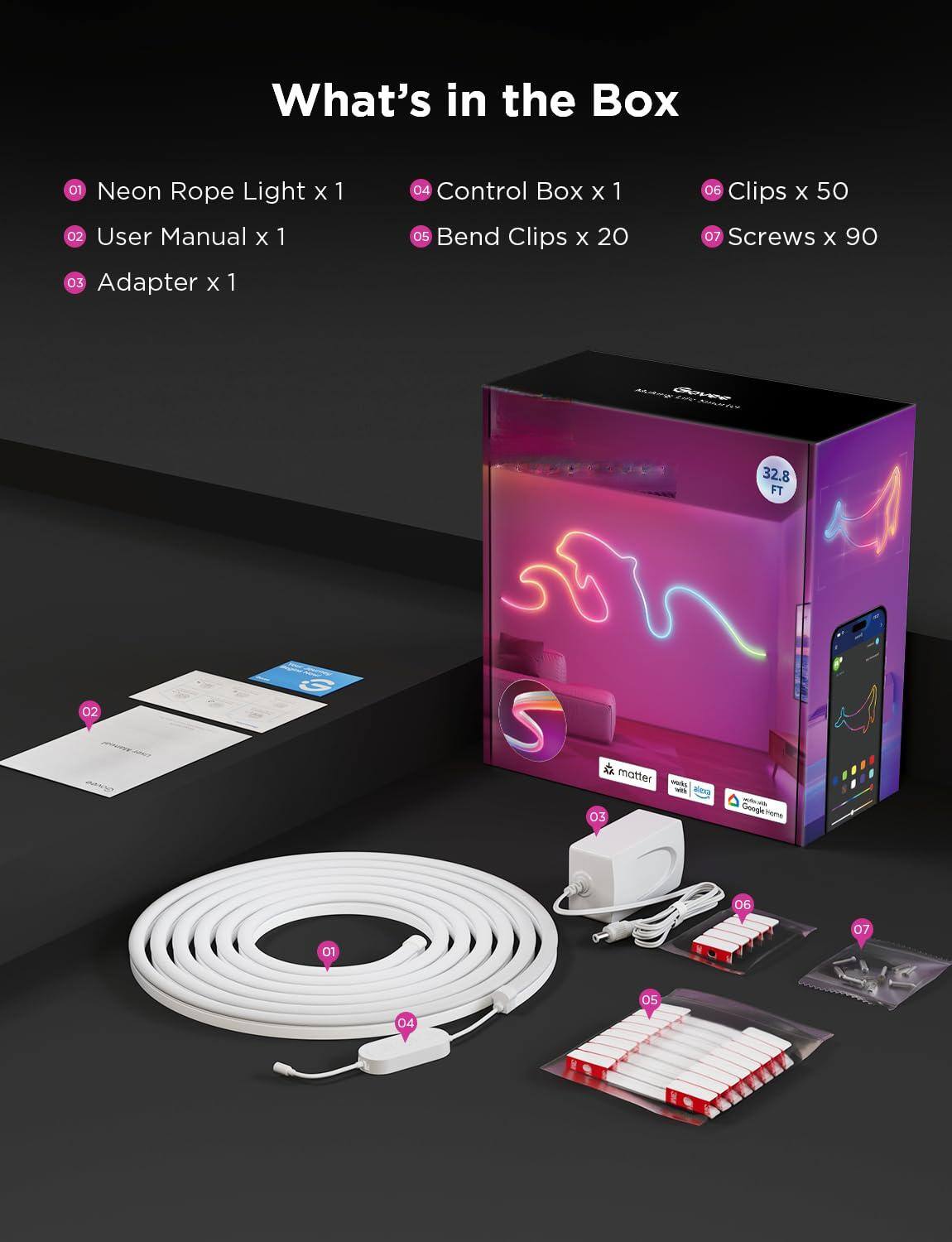 What's in the Box

01 Neon Rope Light x 1  
02 User Manual x 1  
03 Adapter x 1  
04 Control Box x 1  
05 Bend Clips x 20  
06 Clips x 50  
07 Screws x 90  

32.8 FT
