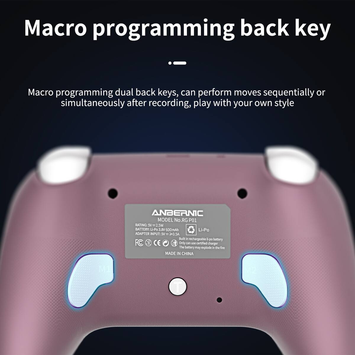 Macro programming back key

Macro programming dual back keys, can perform moves sequentially or simultaneously after recording, play with your own style

ANBERNIC MODEL No: RG P01

RATING: SV = 2.5W

BATTERY: Li-Po 3.8V 600mAh

ADAPTER INPUT: 5V ≥ 0.5A

FC CE

MADE IN CHINA

Built-in rechargeable Li-po battery
Only can use certified charger
The battery may explode in the fire